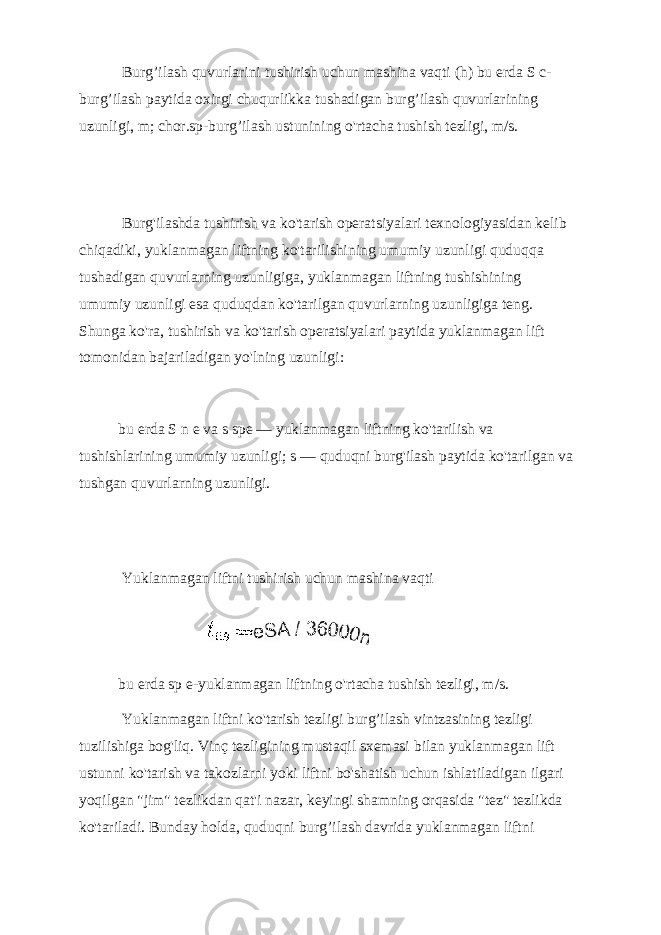  Burg’ilash quvurlarini tushirish uchun mashina vaqti (h) bu erda S c- burg’ilash paytida oxirgi chuqurlikka tushadigan burg’ilash quvurlarining uzunligi, m; chor.sp-burg’ilash ustunining o&#39;rtacha tushish tezligi, m/s. Burg&#39;ilashda tushirish va ko&#39;tarish operatsiyalari texnologiyasidan kelib chiqadiki, yuklanmagan liftning ko&#39;tarilishining umumiy uzunligi quduqqa tushadigan quvurlarning uzunligiga, yuklanmagan liftning tushishining umumiy uzunligi esa quduqdan ko&#39;tarilgan quvurlarning uzunligiga teng. Shunga ko&#39;ra, tushirish va ko&#39;tarish operatsiyalari paytida yuklanmagan lift tomonidan bajariladigan yo&#39;lning uzunligi: bu erda S n e va s spe — yuklanmagan liftning ko&#39;tarilish va tushishlarining umumiy uzunligi; s — quduqni burg&#39;ilash paytida ko&#39;tarilgan va tushgan quvurlarning uzunligi. Yuklanmagan liftni tushirish uchun mashina vaqti bu erda sp e-yuklanmagan liftning o&#39;rtacha tushish tezligi, m/s. Yuklanmagan liftni ko&#39;tarish tezligi burg’ilash vintzasining tezligi tuzilishiga bog&#39;liq. Vinç tezligining mustaqil sxemasi bilan yuklanmagan lift ustunni ko&#39;tarish va takozlarni yoki liftni bo&#39;shatish uchun ishlatiladigan ilgari yoqilgan &#34;jim&#34; tezlikdan qat&#39;i nazar, keyingi shamning orqasida &#34;tez&#34; tezlikda ko&#39;tariladi. Bunday holda, quduqni burg’ilash davrida yuklanmagan liftni 