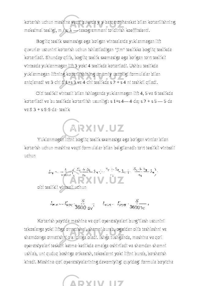 ko&#39;tarish uchun mashina vaqti bu erda y p-barqaror harakat bilan ko&#39;tarilishning maksimal tezligi, m / s; λ — taxogrammani to&#39;ldirish koeffitsienti. Bog&#39;liq tezlik sxemasiga ega bo&#39;lgan vintzalarda yuklanmagan lift quvurlar ustunini ko&#39;tarish uchun ishlatiladigan &#34;jim&#34; tezlikka bog&#39;liq tezlikda ko&#39;tariladi. Shunday qilib, bog&#39;liq tezlik sxemasiga ega bo&#39;lgan to&#39;rt tezlikli vintzada yuklanmagan lift 3 yoki 4 tezlikda ko&#39;tariladi. Ushbu tezlikda yuklanmagan liftning ko&#39;tarilishining umumiy uzunligi formulalar bilan aniqlanadi va 3-chi S 1+s 3 va 4-chi tezlikda s 2 + s 4 ni tashkil qiladi. Olti tezlikli vintzali bilan ishlaganda yuklanmagan lift 4, 5 va 6 tezlikda ko&#39;tariladi va bu tezlikda ko&#39;tarilish uzunligi: s 1+s 4— 4-da; s 2 + s 5 — 5-da va S 3 + s 6-6-da- tezlik Yuklanmagan liftni bog&#39;liq tezlik sxemasiga ega bo&#39;lgan vintlar bilan ko&#39;tarish uchun mashina vaqti formulalar bilan belgilanadi: to&#39;rt tezlikli vintzali uchun olti tezlikli vintzali uchun Ko&#39;tarish paytida mashina va qo&#39;l operatsiyalari burg’ilash ustunini takozlarga yoki liftga o&#39;rnatishni, shamni burab, og&#39;zidan olib tashlashni va shamdonga o&#39;rnatishni o&#39;z ichiga oladi. Ishga tushganda, mashina va qo&#39;l operatsiyalari teskari ketma-ketlikda amalga oshiriladi va shamdan shamni ushlab, uni quduq boshiga o&#39;tkazish, takozlarni yoki liftni burab, bo&#39;shatish kiradi. Mashina-qo&#39;l operatsiyalarining davomiyligi quyidagi formula bo&#39;yicha 