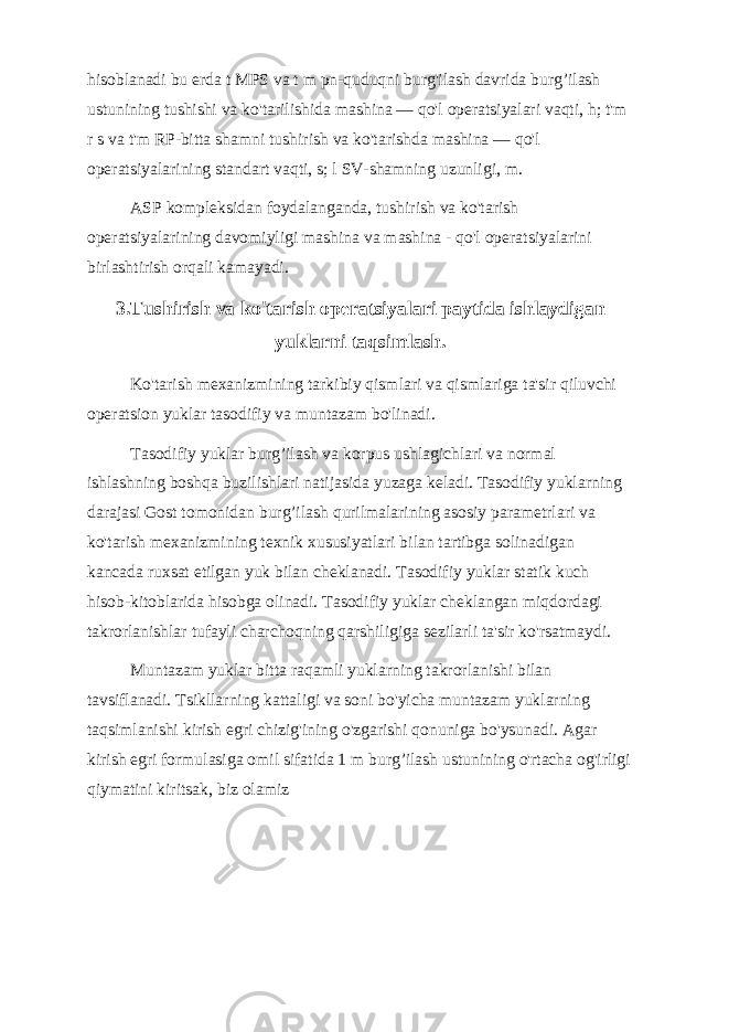 hisoblanadi bu erda t MPS va t m pn-quduqni burg&#39;ilash davrida burg’ilash ustunining tushishi va ko&#39;tarilishida mashina — qo&#39;l operatsiyalari vaqti, h; t&#39;m r s va t&#39;m RP-bitta shamni tushirish va ko&#39;tarishda mashina — qo&#39;l operatsiyalarining standart vaqti, s; l SV-shamning uzunligi, m. ASP kompleksidan foydalanganda, tushirish va ko&#39;tarish operatsiyalarining davomiyligi mashina va mashina - qo&#39;l operatsiyalarini birlashtirish orqali kamayadi. 3.Tushirish va ko&#39;tarish operatsiyalari paytida ishlaydigan yuklarni taqsimlash. Ko&#39;tarish mexanizmining tarkibiy qismlari va qismlariga ta&#39;sir qiluvchi operatsion yuklar tasodifiy va muntazam bo&#39;linadi. Tasodifiy yuklar burg’ilash va korpus ushlagichlari va normal ishlashning boshqa buzilishlari natijasida yuzaga keladi. Tasodifiy yuklarning darajasi Gost tomonidan burg’ilash qurilmalarining asosiy parametrlari va ko&#39;tarish mexanizmining texnik xususiyatlari bilan tartibga solinadigan kancada ruxsat etilgan yuk bilan cheklanadi. Tasodifiy yuklar statik kuch hisob-kitoblarida hisobga olinadi. Tasodifiy yuklar cheklangan miqdordagi takrorlanishlar tufayli charchoqning qarshiligiga sezilarli ta&#39;sir ko&#39;rsatmaydi. Muntazam yuklar bitta raqamli yuklarning takrorlanishi bilan tavsiflanadi. Tsikllarning kattaligi va soni bo&#39;yicha muntazam yuklarning taqsimlanishi kirish egri chizig&#39;ining o&#39;zgarishi qonuniga bo&#39;ysunadi. Agar kirish egri formulasiga omil sifatida 1 m burg’ilash ustunining o&#39;rtacha og&#39;irligi qiymatini kiritsak, biz olamiz 