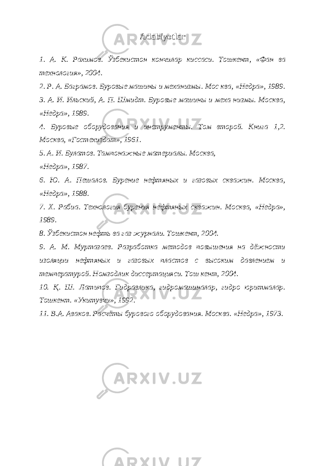 Adabiyotlar 1. А . К . Рахимов . Ўзбекистон кончилар киссаси . Тошкент, «Фан ва технология», 2004. 2. Р. А. Баграмов. Буровые машины и механизмы. Мос ква, «Недра», 1989. 3. А. И. Ильский, А. П. Шмидт. Буровые машины и меха низмы. Москва, «Недра», 1989. 4. Буровые оборудования и инструменты. Том второй. Книга 1,2. Москва, «Гостехиздат», 1961. 5. А. И. Булатов. Тампонажные материалы. Москва, «Недра», 1987. 6. Ю. А. Пешалов. Бурение нефтяных и газовых скважин. Москва, «Недра», 1988. 7. Х. Рабиа. Технология бурения нефтяных скважин. Москва, «Недра», 1989. 8. Ўзбекистон нефть ва газ журнали. Тошкент, 2004. 9. А. М. Муртазаев. Разработка методов повышения на дёжности изоляции нефтяных и газовых пластов с высоким давлением и температурой. Номзодлик диссертацияси. Тош кент, 2004. 10. Қ. Ш. Латипов. Гидравлика, гидромашиналар, гидро юритмалар. Тошкент. «Укитувчи», 1992. 11. В.А. Аваков. Расчёты бурового оборудования. Москва. «Недра», 1973. 