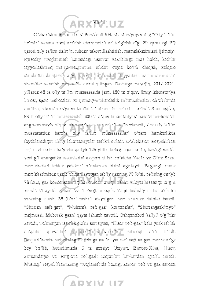 Kirish O’zbekiston Respublikasi Prezidenti SH. M. Mirziyoyevning “Oliy ta’lim tizimini yanada rivojlantirish chora-tadbirlari to’g’risida”gi 20 apreldagi PQ qarori oily ta’lim tizimini tubdan takomillashtirish, mamalakatimizni ijtimoiy- iqtisodiy rivojlantirish borasidagi ustuvor vazifalarga mos holda, kadrlar tayyorlashning ma’no-mazmunini tubdan qayta ko’rib chiqish, xalqaro standartlar darajasida oliy malakali mutaxasislar tayyorlash uchun zarur shart sharoitlar yaratish maqsadida qabul qilingan. Dasturga muvofiq, 2017-2021- yillarda 48 ta oliy ta’lim muassasasida jami 180 ta o’quv, ilmiy-laboratoriya binosi, sport inshootlari va ijtimoiy-muhandislik infratuzilmalari ob’ektlarida qurilish, rekonstruksiya va kapital ta’mirlash ishlari olib boriladi. Shuningdek, 53 ta oily ta’lim muassasasida 400 ta o’quv laboratoriyasi bosqichma-bosqich eng zamonaviy o’quv-laboratoriya uskunlari bilan jihozlanadi, 7 ta oliy ta’lim muassasasida barcha oliy ta’lim muassasasilari o’zaro hamkorlikda foydalanadigan ilmiy laboratoriyalar tashkil etiladi. О ’zbekiston Respublikasi neft qazib olish b о ’yicha qariyb 125 yillik tarixga ega b о ’lib, hozirgi vaqtda yonilg’I energetika resurslarini eksport qilish b о ’yicha Yaqin va О ’rta Sharq mamlakatlari ichida yetakchi о ’rinlardan birini egallaydi. Bugungi kunda mamlakatimizda qazib chiqarilayotgan tabiiy gazning 70 foizi, neftning qariyb 78 foizi, gaz kondensatining 80 foizidan ortig’i ushbu viloyat hissasiga to’g’ri keladi. Viloyatda sanoat izchil rivojlanmoqda. Yalpi hududiy mahsulotda bu sohaning ulushi 38 foizni tashkil etayotgani ham shundan dalolat beradi. “Shurtan neft-gaz”, “Muborak neft-gaz” korxonalari, “Shurtangazkimyo” majmuasi, Muborak gazni qayta ishlash zavodi, Dehqonobod kaliyli o’g’itlar zavodi, Tolimarjon issiqlik elektr stansiyasi, “Hisor neft-gaz” kabi yirik ishlab chiqarish quvvatlari mamlakatimiz sanoatida salmoqli o’rin tutadi. Respublikamiz hududining 60 foiziga yaqini yer osti neft va gaz manbalariga boy b о ’lib, hududimizda 5 ta asosiy: Ustyurt, Buxoro-Xiva, Hisor, Surxondaryo va Farg’ona neftgazli regionlari bir-biridan ajralib turadi. Mustaqil respublikamizning rivojlanishida hozirgi zamon neft va gaz sanoati 