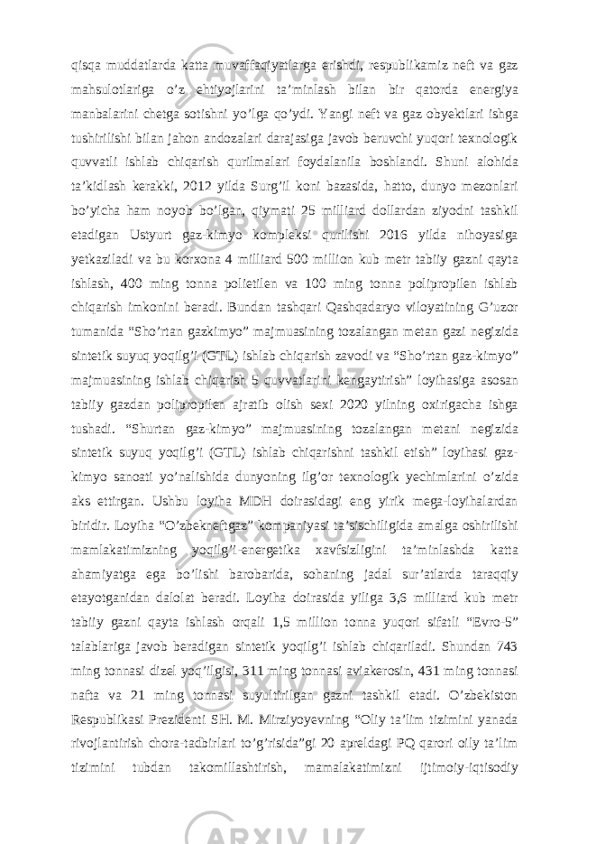 qisqa muddatlarda katta muvaffaqiyatlarga erishdi, respublikamiz neft va gaz mahsulotlariga о ’z ehtiyojlarini ta’minlash bilan bir qatorda energiya manbalarini chetga sotishni y о ’lga q о ’ydi. Yangi neft va gaz obyektlari ishga tushirilishi bilan jahon andozalari darajasiga javob beruvchi yuqori texnologik quvvatli ishlab chiqarish qurilmalari foydalanila boshlandi. Shuni alohida ta’kidlash kerakki, 2012 yilda Surg’il koni bazasida, hatto, dunyo mezonlari b о ’yicha ham noyob b о ’lgan, qiymati 25 milliard dollardan ziyodni tashkil etadigan Ustyurt gaz-kimyo kompleksi qurilishi 2016 yilda nihoyasiga yetkaziladi va bu korxona 4 milliard 500 million kub metr tabiiy gazni qayta ishlash, 400 ming tonna polietilen va 100 ming tonna polipropilen ishlab chiqarish imkonini beradi. Bundan tashqari Qashqadaryo viloyatining G’uzor tumanida “Sho’rtan gazkimyo” majmuasining tozalangan metan gazi negizida sintetik suyuq yoqilg’i (GTL) ishlab chiqarish zavodi va “Sho’rtan gaz-kimyo” majmuasining ishlab chiqarish 5 quvvatlarini kengaytirish” loyihasiga asosan tabiiy gazdan polipropilen ajratib olish sexi 2020 yilning oxirigacha ishga tushadi. “Shurtan gaz-kimyo” majmuasining tozalangan metani negizida sintetik suyuq yoqilg’i (GTL) ishlab chiqarishni tashkil etish” loyihasi gaz- kimyo sanoati yo’nalishida dunyoning ilg’or texnologik yechimlarini o’zida aks ettirgan. Ushbu loyiha MDH doirasidagi eng yirik mega-loyihalardan biridir. Loyiha “O’zbekneftgaz” kompaniyasi ta’sischiligida amalga oshirilishi mamlakatimizning yoqilg’i-energetika xavfsizligini ta’minlashda katta ahamiyatga ega bo’lishi barobarida, sohaning jadal sur’atlarda taraqqiy etayotganidan dalolat beradi. Loyiha doirasida yiliga 3,6 milliard kub metr tabiiy gazni qayta ishlash orqali 1,5 million tonna yuqori sifatli “Evro-5” talablariga javob beradigan sintetik yoqilg’i ishlab chiqariladi. Shundan 743 ming tonnasi dizel yoq’ilgisi, 311 ming tonnasi aviakerosin, 431 ming tonnasi nafta va 21 ming tonnasi suyultirilgan gazni tashkil etadi. O’zbekiston Respublikasi Prezidenti SH. M. Mirziyoyevning “Oliy ta’lim tizimini yanada rivojlantirish chora-tadbirlari to’g’risida”gi 20 apreldagi PQ qarori oily ta’lim tizimini tubdan takomillashtirish, mamalakatimizni ijtimoiy-iqtisodiy 