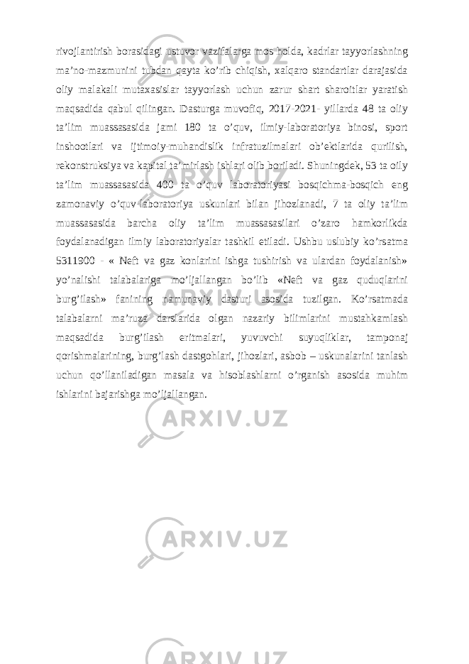 rivojlantirish borasidagi ustuvor vazifalarga mos holda, kadrlar tayyorlashning ma’no-mazmunini tubdan qayta ko’rib chiqish, xalqaro standartlar darajasida oliy malakali mutaxasislar tayyorlash uchun zarur shart sharoitlar yaratish maqsadida qabul qilingan. Dasturga muvofiq, 2017-2021- yillarda 48 ta oliy ta’lim muassasasida jami 180 ta o’quv, ilmiy-laboratoriya binosi, sport inshootlari va ijtimoiy-muhandislik infratuzilmalari ob’ektlarida qurilish, rekonstruksiya va kapital ta’mirlash ishlari olib boriladi. Shuningdek, 53 ta oily ta’lim muassasasida 400 ta o’quv laboratoriyasi bosqichma-bosqich eng zamonaviy o’quv-laboratoriya uskunlari bilan jihozlanadi, 7 ta oliy ta’lim muassasasida barcha oliy ta’lim muassasasilari o’zaro hamkorlikda foydalanadigan ilmiy laboratoriyalar tashkil etiladi. Ushbu uslubiy ko’rs а tm а 5311900 - « Neft va gaz konlarini ishga tushirish va ulardan foydalanish» yo’n а lishi t а l а b а l а rig а mo’lj а ll а ng а n bo’lib «Neft va gaz quduqlarini burg’ilash» f а nining n а mun а viy d а sturi а s о sid а tuzilg а n. Ko’rs а tm а d а t а l а b а l а rni m а ’ruz а d а rsl а rid а о lg а n n а z а riy biliml а rini must а hk а ml а sh m а qs а did а burg’il а sh eritm а l а ri, yuvuvchi suyuqlikl а r, tamponaj q о rishm а l а rining, burg’lash dastgohlari, jihozlari, asbob – uskunalarini tanlash uchun qo’llaniladigan masala va hisoblashlarni o’rg а nish а s о sid а muhim ishl а rini b а j а rishg а mo’lj а ll а ng а n. 