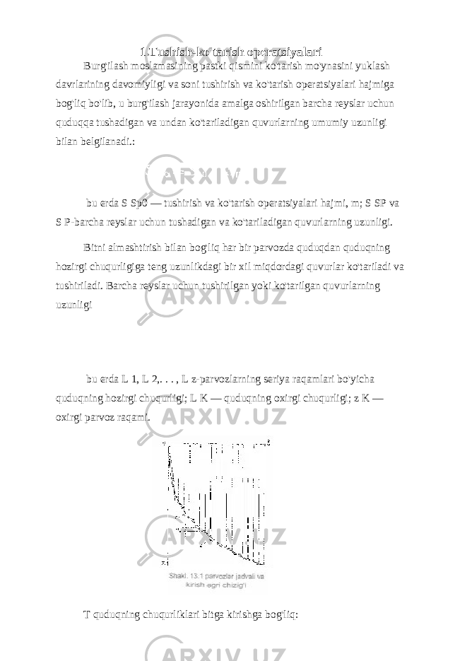 1.Tushish-ko&#39;tarish operatsiyalari Burg&#39;ilash moslamasining pastki qismini ko&#39;tarish mo&#39;ynasini yuklash davrlarining davomiyligi va soni tushirish va ko&#39;tarish operatsiyalari hajmiga bog&#39;liq bo&#39;lib, u burg&#39;ilash jarayonida amalga oshirilgan barcha reyslar uchun quduqqa tushadigan va undan ko&#39;tariladigan quvurlarning umumiy uzunligi bilan belgilanadi.: bu erda S Sp0 — tushirish va ko&#39;tarish operatsiyalari hajmi, m; S SP va S P-barcha reyslar uchun tushadigan va ko&#39;tariladigan quvurlarning uzunligi. Bitni almashtirish bilan bog&#39;liq har bir parvozda quduqdan quduqning hozirgi chuqurligiga teng uzunlikdagi bir xil miqdordagi quvurlar ko&#39;tariladi va tushiriladi. Barcha reyslar uchun tushirilgan yoki ko&#39;tarilgan quvurlarning uzunligi bu erda L 1, L 2,. . . , L z-parvozlarning seriya raqamlari bo&#39;yicha quduqning hozirgi chuqurligi; L K — quduqning oxirgi chuqurligi; z K — oxirgi parvoz raqami. T quduqning chuqurliklari bitga kirishga bog&#39;liq: 