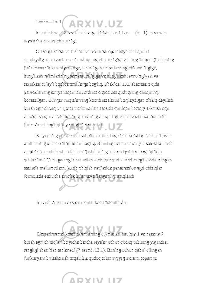 Lz=hz—Lz-1, bu erda h z — 2-reysda chiselga kirish; L z-1 L z — (z—1)-m va z-m reyslarida quduq chuqurligi. Chiselga kirish va tushish va ko&#39;tarish operatsiyalari hajmini aniqlaydigan parvozlar soni quduqning chuqurligiga va burg&#39;ilangan jinslarning fizik-mexanik xususiyatlariga, ishlatilgan chisellarning chidamliligiga, burg’ilash rejimlarining samaradorligiga va burg’ilash texnologiyasi va texnikasi tufayli boshqa omillarga bog&#39;liq. Shaklda. 13.1 abscissa o&#39;qida parvozlarning seriya raqamlari, ordinat o&#39;qida esa quduqning chuqurligi ko&#39;rsatilgan. Olingan nuqtalarning koordinatalarini bog&#39;laydigan chiziq deyiladi kirish egri chizig&#39;i. Tijorat ma&#39;lumotlari asosida qurilgan haqiqiy 1-kirish egri chizig&#39;i singan chiziq bo&#39;lib, quduqning chuqurligi va parvozlar soniga aniq funktsional bog&#39;liqlik yo&#39;qligini ko&#39;rsatadi. Bu yuzning chuqurlashishi bilan bitlarning kirib borishiga ta&#39;sir qiluvchi omillarning xilma-xilligi bilan bog&#39;liq. Shuning uchun nazariy hisob-kitoblarda empirik formulalarni tanlash natijasida olingan korrelyatsion bog&#39;liqliklar qo&#39;llaniladi. Turli geologik hududlarda chuqur quduqlarni burg&#39;ilashda olingan statistik ma&#39;lumotlarni ko&#39;rib chiqish natijasida penetratsion egri chiziqlar formulada etarlicha aniqlik bilan tavsiflanganligi aniqlandi bu erda A va m eksperimental koeffitsientlardir. Eksperimental koeffitsientlarning qiymatlari haqiqiy 1 va nazariy 2 kirish egri chiziqlari bo&#39;yicha barcha reyslar uchun quduq tubining yig&#39;indisi tengligi shartidan tanlanadi (2-rasm). 13.1). Buning uchun qabul qilingan funktsiyani birlashtirish orqali biz quduq tubining yig&#39;indisini topamiz: 