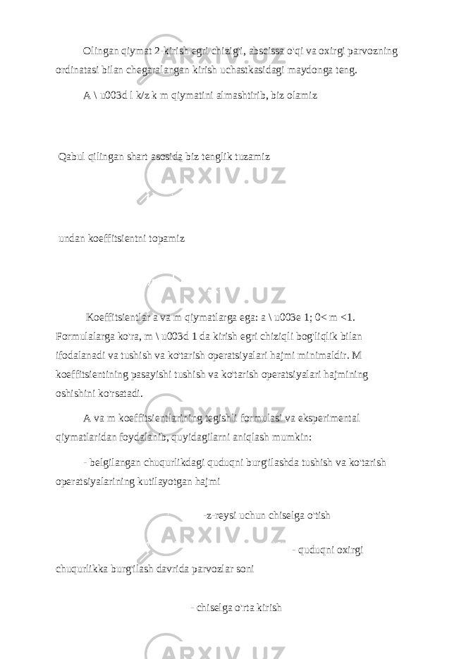 Olingan qiymat 2-kirish egri chizig&#39;i, abscissa o&#39;qi va oxirgi parvozning ordinatasi bilan chegaralangan kirish uchastkasidagi maydonga teng. A \ u003d l k/z k m qiymatini almashtirib, biz olamiz Qabul qilingan shart asosida biz tenglik tuzamiz undan koeffitsientni topamiz Koeffitsientlar a va m qiymatlarga ega: a \ u003e 1; 0< m <1. Formulalarga ko&#39;ra, m \ u003d 1 da kirish egri chiziqli bog&#39;liqlik bilan ifodalanadi va tushish va ko&#39;tarish operatsiyalari hajmi minimaldir. M koeffitsientining pasayishi tushish va ko&#39;tarish operatsiyalari hajmining oshishini ko&#39;rsatadi. A va m koeffitsientlarining tegishli formulasi va eksperimental qiymatlaridan foydalanib, quyidagilarni aniqlash mumkin: - belgilangan chuqurlikdagi quduqni burg&#39;ilashda tushish va ko&#39;tarish operatsiyalarining kutilayotgan hajmi -z-reysi uchun chiselga o&#39;tish - quduqni oxirgi chuqurlikka burg&#39;ilash davrida parvozlar soni - chiselga o&#39;rta kirish 