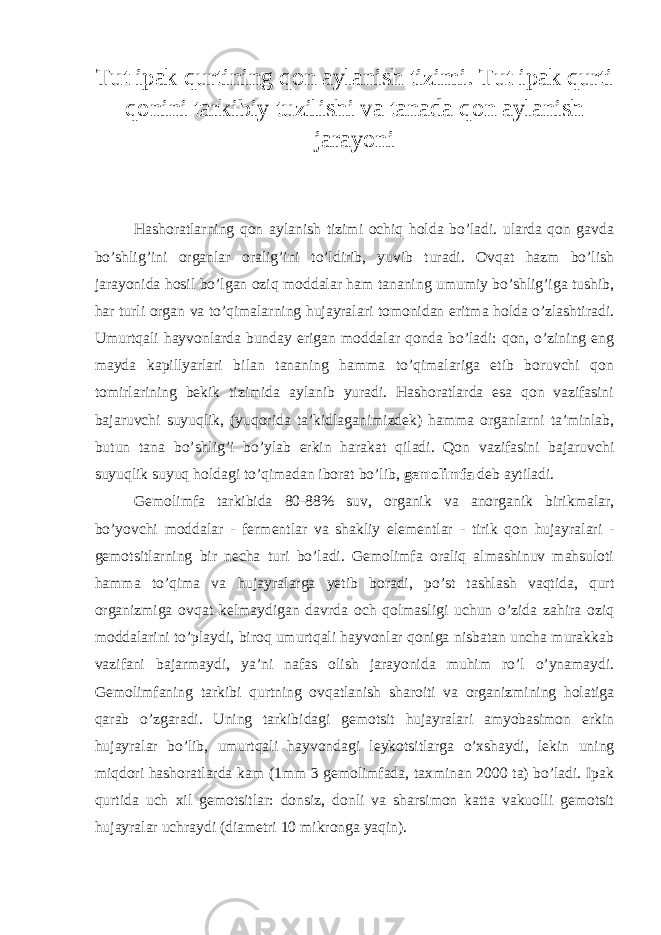 Tut ipak qurtining qon aylanish tizimi. Tut ipak qurti qonini tarkibiy tuzilishi va tanada qon aylanish jarayoni Hashoratlarning qon aylanish tizimi ochiq holda bo’ladi. ularda qon gavda bo’shlig’ini organlar oralig’ini to’ldirib, yuvib turadi. Ovqat hazm bo’lish jarayonida hosil bo’lgan oziq moddalar ham tananing umumiy bo’shlig’iga tushib, har turli organ va to’qimalarning hujayralari tomonidan eritma holda o’zlashtiradi. Umurtqali hayvonlarda bunday erigan moddalar qonda bo’ladi: qon, o’zining eng mayda kapillyarlari bilan tananing hamma to’qimalariga etib boruvchi qon tomirlarining bekik tizimida aylanib yuradi. Hashoratlarda esa qon vazifasini bajaruvchi suyuqlik, (yuqorida ta’kidlaganimizdek) hamma organlarni ta’minlab, butun tana bo’shlig’i bo’ylab erkin harakat qiladi. Qon vazifasini bajaruvchi suyuqlik suyuq holdagi to’qimadan iborat bo’lib, gemolimfa deb aytiladi. Gemolimfa tarkibida 80-88% suv, organik va anorganik birikmalar, bo’yovchi moddalar - fermentlar va shakliy elementlar - tirik qon hujayralari - gemotsitlarning bir necha turi bo’ladi. Gemolimfa oraliq almashinuv mahsuloti hamma to’qima va hujayralarga yetib boradi, po’st tashlash vaqtida, qurt organizmiga ovqat kelmaydigan davrda och qolmasligi uchun o’zida zahira oziq moddalarini to’playdi, biroq umurtqali hayvonlar qoniga nisbatan uncha murakkab vazifani bajarmaydi, ya’ni nafas olish jarayonida muhim ro’l o’ynamaydi. Gemolimfaning tarkibi qurtning ovqatlanish sharoiti va organizmining holatiga qarab o’zgaradi. Uning tarkibidagi gemotsit hujayralari amyobasimon erkin hujayralar bo’lib, umurtqali hayvondagi leykotsitlarga o’xshaydi, lekin uning miqdori hashoratlarda kam (1mm 3 gemolimfada, taxminan 2000 ta) bo’ladi. Ipak qurtida uch xil gemotsitlar: donsiz, donli va sharsimon katta vakuolli gemotsit hujayralar uchraydi (diametri 10 mikronga yaqin). 