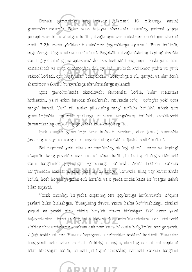 Donsiz gemotsitlar eng mayda (diametri 10 mikronga yaqin) gemotsitoblastlardir. Bular yosh hujayra hisoblanib, ularning yadrosi yupqa protoplazma bilan o’ralgan bo’lib, rivojlangan sari duksimon cho’zilgan shaklni oladi. 2-2,5 marta yiriklashib duksimon fagotsitlarga aylanadi. Bular bo’linib, organizmga kirgan mikroblarni qiradi. Fagotsitlar rivojlanishning keyingi davrida qon hujayralarining protoplazmasi donasiz tuzilishini saqlangan holda yana ham kattalashadi va unga enotsitoidlar deb aytiladi. Bularda kichikroq yadro va yirik vakuol bo’ladi. qon hujayralari bosqichdan - bosqichga o’tib, qariydi va ular donli sharsimon vakuolli hujayralarga sferulotsitlarga aylanadi. Qurt gemolimfasida oksidlovchi fermentlar bo’lib, bular melanoza hodisasini, ya’ni erkin havoda oksidlanishi natijasida to’q - qo’ng’ir yoki qora rangni beradi. Turli xil zotlar pillasining rangi turlicha bo’lishi, erkak qurt gemolimfasida urg’ochi qurtlarga nisbatan rangsizroq bo’lishi, oksidlovchi fermentlarning oz-ko’pligiga (erkaklarda ko’p) bog’liq. Ipak qurtida gemolimfa tana bo’ylab harakati, elka (orqa) tomonida joylashgan naysimon organ bel naychasining urishi natijasida sodiri bo’ladi. Bel naychasi yoki elka qon tomirining oldingi qismi - aorta va keyingi qisqarib - kengayuvchi kameralardan tuzilgan bo’lib, tut ipak qurtining sakkizinchi qorin bo’g’imida joylashgan « yurak »ga bo’linadi. Aorta ikkinchi ko’krak bo’g’imidan boshlanib, sekin-asta bir oz torayib boruvchi silliq nay ko’rinishida bo’lib, bosh bo’shlig’igacha etib boraldi va u yerda uncha katta bo’lmagan teshik bilan tugaydi. Yurak uzunligi bo’yicha orqaning teri qoplamiga biriktiruvchi to’qima paylari bilan birlashgan. Yuragining devori yarim halqa ko’rinishidagi, chetlari yuqori va pastki o’rta chiziq bo’ylab o’zaro birlashgan ikki qator yassi hujayralardan iborat bo’lib, yon devorlarida «cho’ntakchalar» deb ataluvchi alohida chuqurchalarda «ustitsa» deb nomlanuvchi qorin bo’g’imlari soniga qarab, 7 juft teshiklari bor. Yurak qisqarganda cho’ntaklar teshikni bekitadi. Yurakdan teng yonli uchburchak asoslari bir-biriga qaragan, ularning uchlari teri qoplami bilan birlashgan bo’lib, birinchi jufti qurt tanasidagi uchinchi ko’krak bo’g’imi 