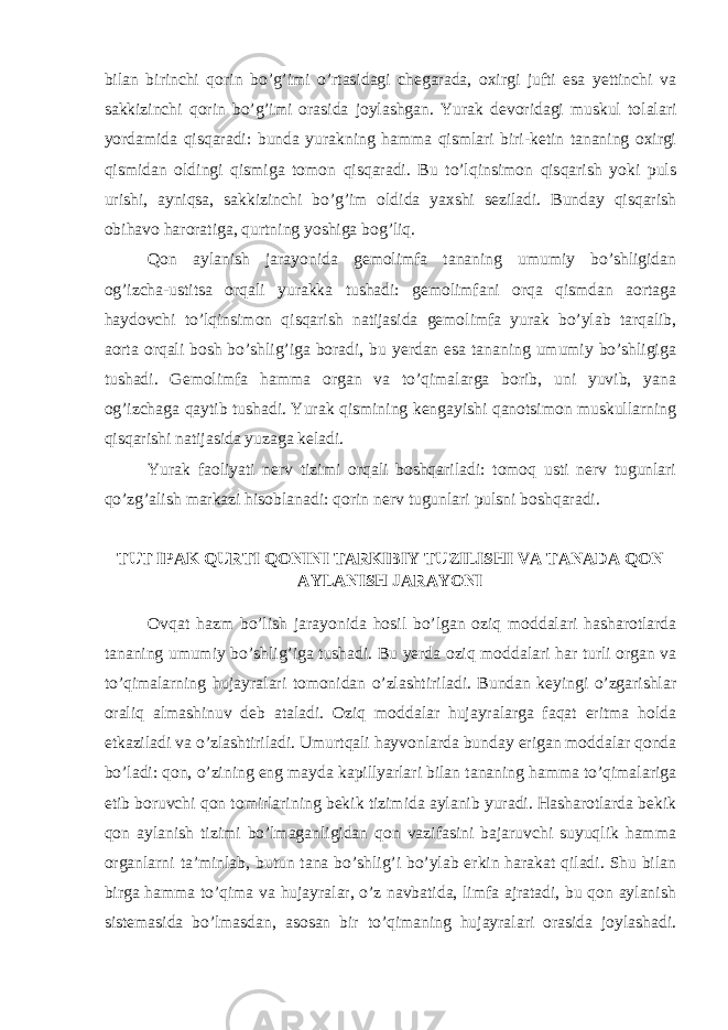 bilan birinchi qorin bo’g’imi o’rtasidagi chegarada, oxirgi jufti esa yettinchi va sakkizinchi qorin bo’g’imi orasida joylashgan. Yurak devoridagi muskul tolalari yordamida qisqaradi: bunda yurakning hamma qismlari biri-ketin tananing oxirgi qismidan oldingi qismiga tomon qisqaradi. Bu to’lqinsimon qisqarish yoki puls urishi, ayniqsa, sakkizinchi bo’g’im oldida yaxshi seziladi. Bunday qisqarish obihavo haroratiga, qurtning yoshiga bog’liq. Qon aylanish jarayonida gemolimfa tananing umumiy bo’shligidan og’izcha-ustitsa orqali yurakka tushadi: gemolimfani orqa qismdan aortaga haydovchi to’lqinsimon qisqarish natijasida gemolimfa yurak bo’ylab tarqalib, aorta orqali bosh bo’shlig’iga boradi, bu yerdan esa tananing umumiy bo’shligiga tushadi. Gemolimfa hamma organ va to’qimalarga borib, uni yuvib, yana og’izchaga qaytib tushadi. Yurak qismining kengayishi qanotsimon muskullarning qisqarishi natijasida yuzaga keladi. Yurak faoliyati nerv tizimi orqali boshqariladi: tomoq usti nerv tugunlari qo’zg’alish markazi hisoblanadi: qorin nerv tugunlari pulsni boshqaradi. TUT IPAK QURTI QONINI TARKIBIY TUZILISHI VA TANADA QON AYLANISH JARAYONI Ovqat hazm bo’lish jarayonida hosil bo’lgan oziq moddalari hasharotlarda tananing umumiy bo’shlig’iga tushadi. Bu yerda oziq moddalari har turli organ va to’qimalarning hujayralari tomonidan o’zlashtiriladi. Bundan keyingi o’zgarishlar oraliq almashinuv deb ataladi. Oziq moddalar hujayralarga faqat eritma holda etkaziladi va o’zlashtiriladi. Umurtqali hayvonlarda bunday erigan moddalar qonda bo’ladi: qon, o’zining eng mayda kapillyarlari bilan tananing hamma to’qimalariga etib boruvchi qon tomirlarining bekik tizimida aylanib yuradi. Hasharotlarda bekik qon aylanish tizimi bo’lmaganligidan qon vazifasini bajaruvchi suyuqlik hamma organlarni ta’minlab, butun tana bo’shlig’i bo’ylab erkin harakat qiladi. Shu bilan birga hamma to’qima va hujayralar, o’z navbatida, limfa ajratadi, bu qon aylanish sistemasida bo’lmasdan, asosan bir to’qimaning hujayralari orasida joylashadi. 