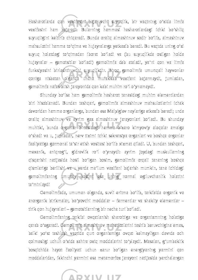 Hasharotlarda qon vazifasini bajaruvchi suyuqlik, bir vaqtning o’zida limfa vazifasini ham bajaradi. Bularning hammasi hasharotlardagi ichki bo’shliq suyuqligini keltirib chiqaradi. Bunda oraliq almashinuv sodir bo’lib, almashinuv mahsulotini hamma to’qima va hujayralarga yetkazib beradi. Bu vaqtda uning o’zi suyuq holatdagi to’qimadan iborat bo’ladi va (bu suyuqlikda osilgan holda hujayralar – gemotsitlar bo’ladi) gemolimfa deb ataladi, ya’ni qon va limfa funksiyasini birlashtiruvchi suyuqlikdir. Biroq gemolimfa umurtqali hayvonlar qoniga nisbatan olganda uncha murakkab vazifani bajarmaydi, jumladan, gemolimfa nafas olish jarayonida qon kabi muhim ro’l o’ynamaydi. Shunday bo’lsa ham gemolimfa hasharot tanasidagi muhim elementlardan biri hisoblanadi. Bundan tashqari, gemolimfa almashinuv mahsulotlarini ichak devoridan hamma organlarga, bundan esa Malpigiev naylariga etkazib beradi; unda oraliq almashinuv va ayrim gaz almashinuv jarayonlari bo’ladi. Bu shunday muhitki, bunda organlar o’rtasidagi hamma o’zaro kimyoviy aloqalar amalga o’shadi va u, jumladan, nerv tizimi ichki sekretsiya organlari va boshqa organlar faoliyatiga gormonal ta’sir etish vositasi bo’lib xizmat qiladi. U, bundan tashqari, mexanik, aniqrog’i, gidravlik ro’l o’ynaydi: ayrim joydagi muskullarning qisqarishi natijasida hosil bo’lgan bosim, gemolimfa orqali tananing boshqa qismlariga berilishi va u yerda ma’lum vazifani bajarish mumkin, tana ichidagi gemolimfaning umumiy bosimi esa uning normal egiluvchanlik holatini ta’minlaydi Gemolimfada, umuman olganda, suvli eritma bo’lib, tarkibida organik va anorganik birikmalar, bo’yovchi moddalar – fermentlar va shakliy elementlar – tirik qon hujayralari – gemotsitlarning bir necha turi bo’ladi. Gemolimfaning tarkibi ovqatlanish sharoitiga va organizmning holatiga qarab o’zgaradi. Gemolimfa almashinuv mahsulotlarini tashib beruvchigina emas, balki po’st tashlash vaqtida qurt organizmiga ovqat kelmayligan davrda och qolmasligi uchun o’zida zahira oziq moddalarini to’playdi. Masalan, g’umbaklik bosqichida hayot faoliyati uchun zarur bo’lgan energiyaning yarmini qon moddalaridan, ikkinchi yarmini esa metamorfoz jarayoni natijasida parchalangan 