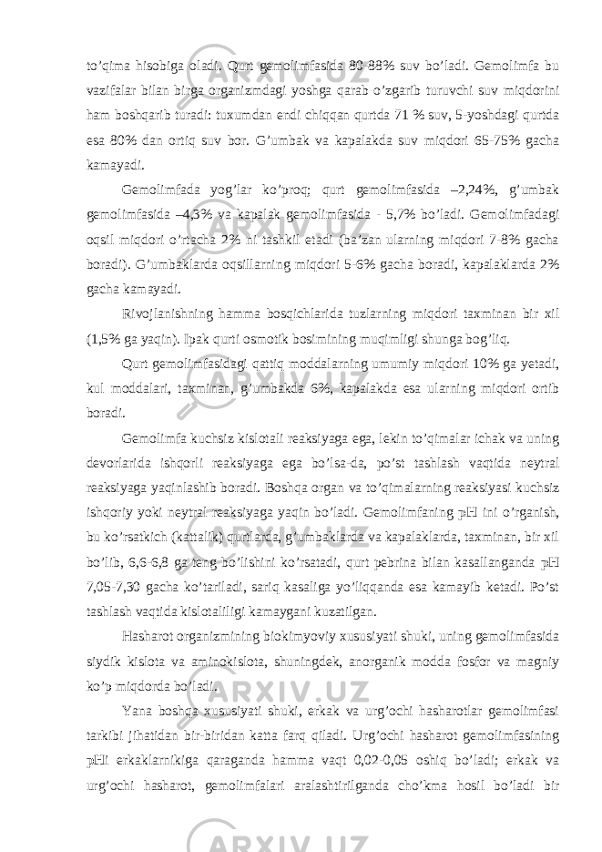 to’qima hisobiga oladi. Qurt gemolimfasida 80-88% suv bo’ladi. Gemolimfa bu vazifalar bilan birga organizmdagi yoshga qarab o’zgarib turuvchi suv miqdorini ham boshqarib turadi: tuxumdan endi chiqqan qurtda 71 % suv, 5-yoshdagi qurtda esa 80% dan ortiq suv bor. G’umbak va kapalakda suv miqdori 65-75% gacha kamayadi. Gemolimfada yog’lar ko’proq; qurt gemolimfasida –2,24%, g’umbak gemolimfasida –4,3% va kapalak gemolimfasida - 5,7% bo’ladi. Gemolimfadagi oqsil miqdori o’rtacha 2% ni tashkil etadi (ba’zan ularning miqdori 7-8% gacha boradi). G’umbaklarda oqsillarning miqdori 5-6% gacha boradi, kapalaklarda 2% gacha kamayadi. Rivojlanishning hamma bosqichlarida tuzlarning miqdori taxminan bir xil (1,5% ga yaqin). Ipak qurti osmotik bosimining muqimligi shunga bog’liq. Qurt gemolimfasidagi qattiq moddalarning umumiy miqdori 10% ga yetadi, kul moddalari, taxminan, g’umbakda 6%, kapalakda esa ularning miqdori ortib boradi. Gemolimfa kuchsiz kislotali reaksiyaga ega, lekin to’qimalar ichak va uning devorlarida ishqorli reaksiyaga ega bo’lsa-da, po’st tashlash vaqtida neytral reaksiyaga yaqinlashib boradi. Boshqa organ va to’qimalarning reaksiyasi kuchsiz ishqoriy yoki neytral reaksiyaga yaqin bo’ladi. Gemolimfaning pH ini o’rganish, bu ko’rsatkich (kattalik) qurtlarda, g’umbaklarda va kapalaklarda, taxminan, bir xil bo’lib, 6,6-6,8 ga teng bo’lishini ko’rsatadi, qurt pebrina bilan kasallanganda pH 7,05-7,30 gacha ko’tariladi, sariq kasaliga yo’liqqanda esa kamayib ketadi. Po’st tashlash vaqtida kislotaliligi kamaygani kuzatilgan. Hasharot organizmining biokimyoviy xususiyati shuki, uning gemolimfasida siydik kislota va aminokislota, shuningdek, anorganik modda fosfor va magniy ko’p miqdorda bo’ladi. Yana boshqa xususiyati shuki, erkak va urg’ochi hasharotlar gemolimfasi tarkibi jihatidan bir-biridan katta farq qiladi. Urg’ochi hasharot gemolimfasining pH i erkaklarnikiga qaraganda hamma vaqt 0,02-0,05 oshiq bo’ladi; erkak va urg’ochi hasharot, gemolimfalari aralashtirilganda cho’kma hosil bo’ladi bir 