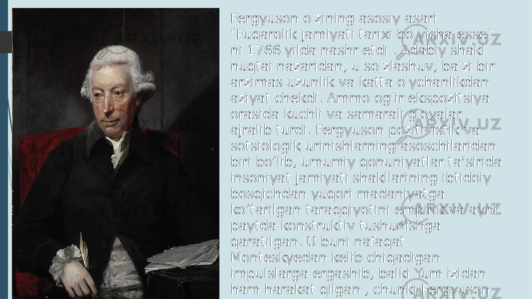 Fergyuson o&#39;zining asosiy asari &#34;Fuqarolik jamiyati tarixi bo&#39;yicha esse&#34; ni 1766 yilda nashr etdi . Adabiy shakl nuqtai nazaridan, u so&#39;zlashuv, ba&#39;zi bir arzimas uzunlik va katta o&#39;ychanlikdan aziyat chekdi. Ammo og&#39;ir ekspozitsiya orasida kuchli va samarali g&#39;oyalar ajralib turdi. Fergyuson pozitivistik va sotsiologik urinishlarning asoschilaridan biri boʻlib, umumiy qonuniyatlar taʼsirida insoniyat jamiyati shakllarining ibtidoiy bosqichdan yuqori madaniyatga koʻtarilgan taraqqiyotini empirik va ayni paytda konstruktiv tushunishga qaratilgan. U buni nafaqat Monteskyedan kelib chiqadigan impulslarga ergashib, balki Yum izidan ham harakat qilgan , chunki Fergyuson jamiyatning paydo bo&#39;lishida instinktning muhimligini ta&#39;kidlagan. 