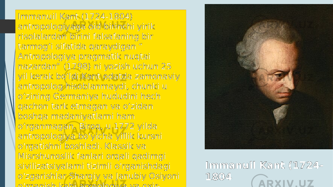 Immanuil Kant (1724- 1804Immanuil Kant (1724-1804) antropologiyaga oid birinchi yirik risolalardan birini falsafaning bir tarmog‘i sifatida qaraydigan “ Antropologiya pragmatik nuqtai nazardan” (1798) ni yozish uchun 25 yil kerak bo‘ldi.Kant odatda zamonaviy antropolog hisoblanmaydi, chunki u oʻzining Germaniya hududini hech qachon tark etmagan va oʻzidan boshqa madaniyatlarni ham oʻrganmagan. Biroq, u 1772 yilda antropologiya bo&#39;yicha yillik kursni o&#39;rgatishni boshladi. Klassik va Misrshunoslik fanlari orqali qadimgi sivilizatsiyalarni tizimli o&#39;rganishdagi o&#39;zgarishlar Sharqiy va Janubiy Osiyoni o&#39;rganish kabi arxeologiya va oxir- oqibat ijtimoiy antropologiya haqida ma&#39;lumot berdi. 