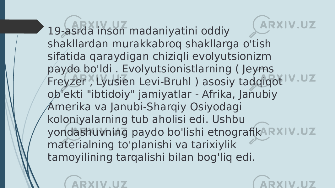 19-asrda inson madaniyatini oddiy shakllardan murakkabroq shakllarga o&#39;tish sifatida qaraydigan chiziqli evolyutsionizm paydo bo&#39;ldi . Evolyutsionistlarning ( Jeyms Freyzer , Lyusien Levi-Bruhl ) asosiy tadqiqot ob&#39;ekti &#34;ibtidoiy&#34; jamiyatlar - Afrika, Janubiy Amerika va Janubi-Sharqiy Osiyodagi koloniyalarning tub aholisi edi. Ushbu yondashuvning paydo bo&#39;lishi etnografik materialning to&#39;planishi va tarixiylik tamoyilining tarqalishi bilan bog&#39;liq edi. 