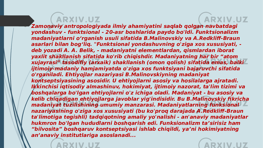  Zamonaviy antropologiyada ilmiy ahamiyatini saqlab qolgan navbatdagi yondashuv - funktsional - 20-asr boshlarida paydo bo&#39;ldi. Funktsionalizm madaniyatlarni oʻrganish usuli sifatida B.Malinovskiy va A.Redkliff-Braun asarlari bilan bogʻliq. &#34;Funktsional yondashuvning o&#39;ziga xos xususiyati, - deb yozadi A. A. Belik, - madaniyatni elementlardan, qismlardan iborat yaxlit shakllanish sifatida ko&#39;rib chiqishdir. Madaniyatning har bir “atom xujayrasi” tasodifiy (arxaik) shakllanish (omon qolish) sifatida emas, balki ijtimoiy-madaniy hamjamiyatda o&#39;ziga xos funktsiyani bajaruvchi sifatida o&#39;rganiladi. Ehtiyojlar nazariyasi B.Malinovskiyning madaniyat kontseptsiyasining asosidir. U ehtiyojlarni asosiy va hosilalarga ajratadi. Ikkinchisi iqtisodiy almashinuv, hokimiyat, ijtimoiy nazorat, ta&#39;lim tizimi va boshqalarga bo&#39;lgan ehtiyojlarni o&#39;z ichiga oladi. Madaniyat - bu asosiy va kelib chiqadigan ehtiyojlarga javoblar yig&#39;indisidir. Bu B.Malinovskiy fikricha madaniyat tuzilishining umumiy manzarasi. Madaniyatlarning funksional nazariyasining o&#39;ziga xos xususiyati (bu ko&#39;proq darajada A.Redkliff-Braun ta&#39;limotiga tegishli) tadqiqotning amaliy yo&#39;nalishi - an&#39;anaviy madaniyatlar hukmron bo&#39;lgan hududlarni boshqarish edi. Funksionalizm ta’sirisiz ham “bilvosita” boshqaruv kontseptsiyasi ishlab chiqildi, ya’ni hokimiyatning an’anaviy institutlariga asoslanadi... 