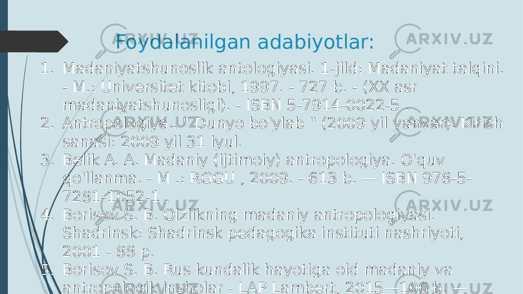 Foydalanilgan adabiyotlar: 1. Madaniyatshunoslik antologiyasi. 1-jild: Madaniyat talqini. - M.: Universitet kitobi, 1997. - 727 b. - (XX asr madaniyatshunosligi). - ISBN 5-7914-0022-5 . 2. Antropologiya . &#34; Dunyo bo&#39;ylab &#34; (2009 yil yanvar). Kirish sanasi: 2009 yil 31 iyul. 3. Belik A. A. Madaniy (ijtimoiy) antropologiya. O&#39;quv qo&#39;llanma. - M .: RGGU , 2009. - 613 b. — ISBN 978-5- 7281-1052-1 . 4. Borisov S. B. Qizlikning madaniy antropologiyasi. Shadrinsk: Shadrinsk pedagogika instituti nashriyoti, 2001 - 88 p. 5. Borisov S. B. Rus kundalik hayotiga oid madaniy va antropologik insholar - LAP Lambert, 2015—106 b. — ISBN 978-3-659-76325-0 6. Boas F. Ibtidoiy odamning ongi. - M. , 1933 yil. 