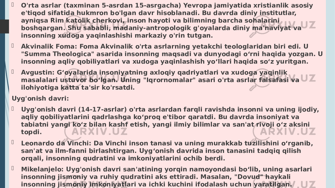  O&#39;rta asrlar (taxminan 5-asrdan 15-asrgacha) Yevropa jamiyatida xristianlik asosiy e&#39;tiqod sifatida hukmron bo&#39;lgan davr hisoblanadi. Bu davrda diniy institutlar, ayniqsa Rim katolik cherkovi, inson hayoti va bilimning barcha sohalarini boshqargan. Shu sababli, madaniy-antropologik g&#39;oyalarda diniy ma&#39;naviyat va insonning xudoga yaqinlashishi markaziy o&#39;rin tutgan.  Akvinalik Foma: Foma Akvinalik o&#39;rta asrlarning yetakchi teologlaridan biri edi. U &#34;Summa Theologica&#34; asarida insonning maqsadi va dunyodagi o‘rni haqida yozgan. U insonning aqliy qobiliyatlari va xudoga yaqinlashish yo‘llari haqida so‘z yuritgan.  Avgustin: G‘oyalarida insoniyatning axloqiy qadriyatlari va xudoga yaqinlik masalalari ustuvor bo‘lgan. Uning &#34;Iqrornomalar&#34; asari o&#39;rta asrlar falsafasi va ilohiyotiga katta ta&#39;sir ko&#39;rsatdi. Uyg&#39;onish davri:  Uyg&#39;onish davri (14-17-asrlar) o&#39;rta asrlardan farqli ravishda insonni va uning ijodiy, aqliy qobiliyatlarini qadrlashga ko‘proq e&#39;tibor qaratdi. Bu davrda insoniyat va tabiatni yangi ko‘z bilan kashf etish, yangi ilmiy bilimlar va san&#39;at rivoji o‘z aksini topdi.  Leonardo da Vinchi: Da Vinchi inson tanasi va uning murakkab tuzilishini o‘rganib, san&#39;at va ilm-fanni birlashtirgan. Uyg‘onish davrida inson tanasini tadqiq qilish orqali, insonning qudratini va imkoniyatlarini ochib berdi.  Mikelanjelo: Uyg&#39;onish davri san&#39;atining yorqin namoyondasi bo‘lib, uning asarlari insonning jismoniy va ruhiy qudratini aks ettiradi. Masalan, &#34;Dovud&#34; haykali insonning jismoniy imkoniyatlari va ichki kuchini ifodalash uchun yaratilgan.  Piko della Mirandola: U &#34;Inson qadr-qimmati haqida nutq&#34; asarida insoniyatning ajoyib imkoniyatlari va o&#39;zini rivojlantirish orqali yetuklikka erishish g&#39;oyalarini ilgari surgan. 