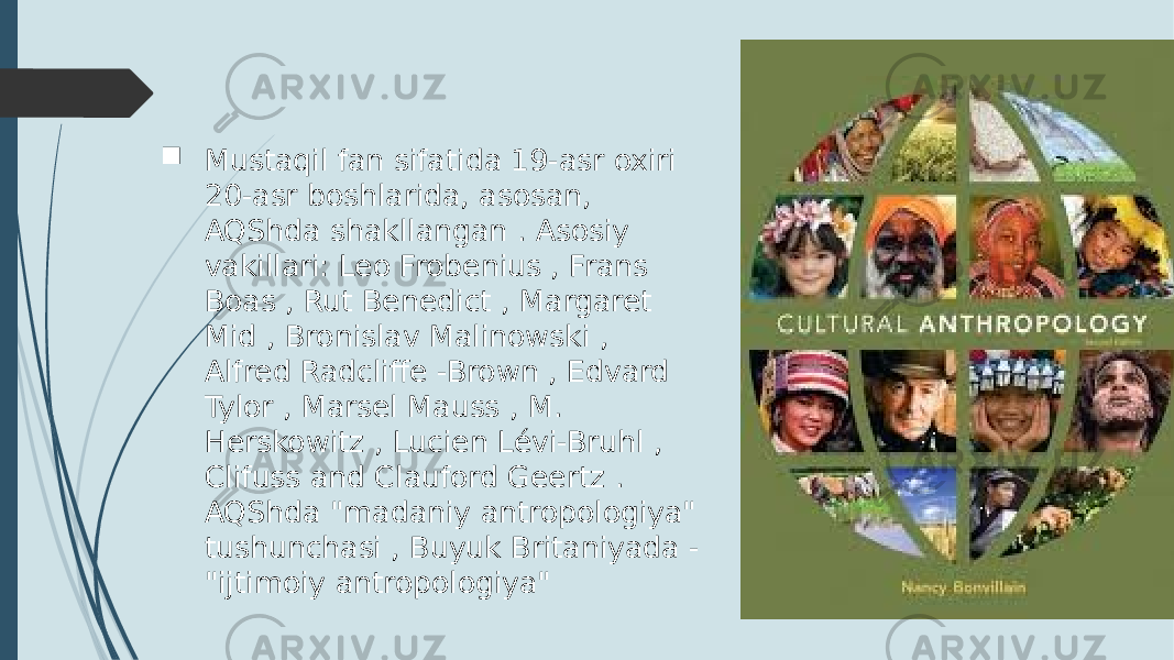  Mustaqil fan sifatida 19-asr oxiri 20-asr boshlarida, asosan, AQShda shakllangan . Asosiy vakillari: Leo Frobenius , Frans Boas , Rut Benedict , Margaret Mid , Bronislav Malinowski , Alfred Radcliffe -Brown , Edvard Tylor , Marsel Mauss , M. Herskowitz , Lucien Lévi-Bruhl , Clifuss and Clauford Geertz . AQShda &#34;madaniy antropologiya&#34; tushunchasi , Buyuk Britaniyada - &#34;ijtimoiy antropologiya&#34; 