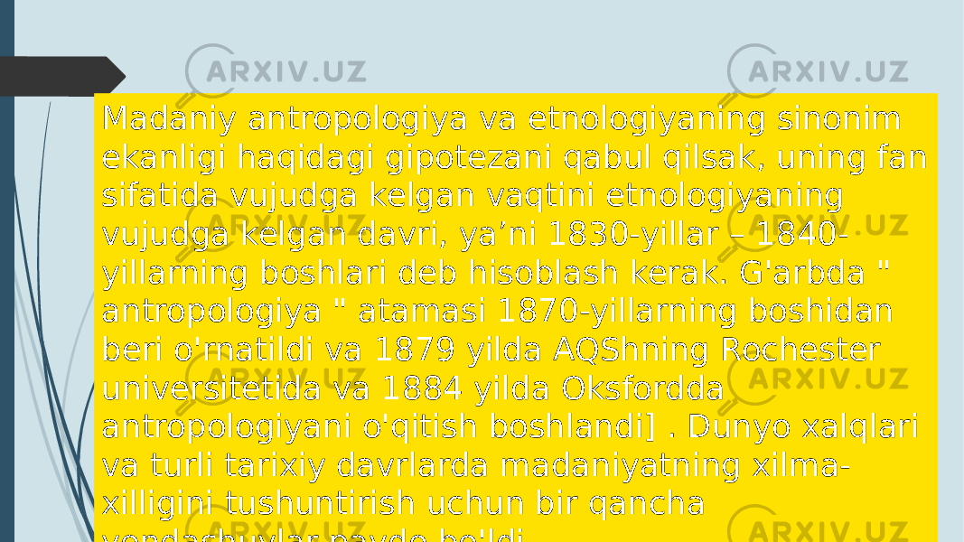 Madaniy antropologiya va etnologiyaning sinonim ekanligi haqidagi gipotezani qabul qilsak, uning fan sifatida vujudga kelgan vaqtini etnologiyaning vujudga kelgan davri, ya’ni 1830-yillar – 1840- yillarning boshlari deb hisoblash kerak. G&#39;arbda &#34; antropologiya &#34; atamasi 1870-yillarning boshidan beri o&#39;rnatildi va 1879 yilda AQShning Rochester universitetida va 1884 yilda Oksfordda antropologiyani o&#39;qitish boshlandi] . Dunyo xalqlari va turli tarixiy davrlarda madaniyatning xilma- xilligini tushuntirish uchun bir qancha yondashuvlar paydo bo&#39;ldi 