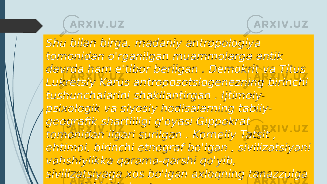 Shu bilan birga, madaniy antropologiya tomonidan o&#39;rganilgan muammolarga antik davrda ham e&#39;tibor berilgan . Demokrit va Titus Lukretsiy Karus antroposotsiogenezning birinchi tushunchalarini shakllantirgan . Ijtimoiy- psixologik va siyosiy hodisalarning tabiiy- geografik shartliligi g&#39;oyasi Gippokrat tomonidan ilgari surilgan . Korneliy Tatsit , ehtimol, birinchi etnograf bo&#39;lgan , sivilizatsiyani vahshiylikka qarama-qarshi qo&#39;yib, sivilizatsiyaga xos bo&#39;lgan axloqning tanazzulga yuz tutishini ko&#39;rsatgan 