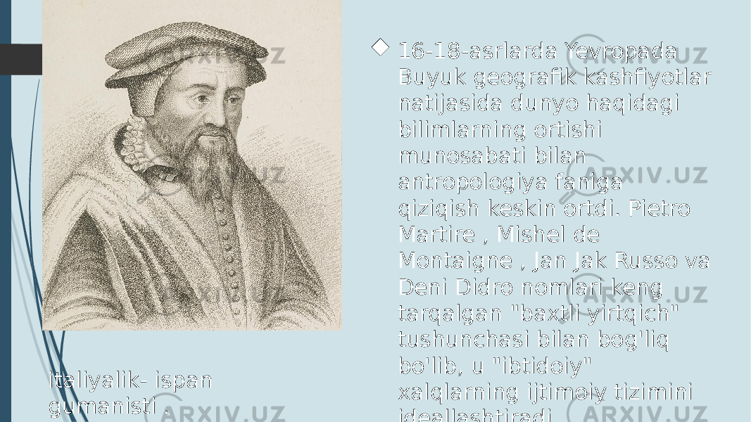 italiyalik- ispan gumanisti .  16-18-asrlarda Yevropada Buyuk geografik kashfiyotlar natijasida dunyo haqidagi bilimlarning ortishi munosabati bilan antropologiya faniga qiziqish keskin ortdi. Pietro Martire , Mishel de Montaigne , Jan Jak Russo va Deni Didro nomlari keng tarqalgan &#34;baxtli yirtqich&#34; tushunchasi bilan bog&#39;liq bo&#39;lib, u &#34;ibtidoiy&#34; xalqlarning ijtimoiy tizimini ideallashtiradi 