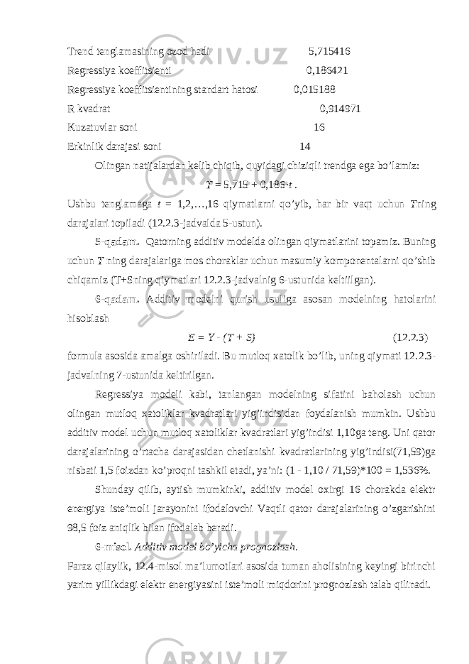 Trend tenglamasining ozod hadi 5,715416 Regressiya koeffitsienti 0,186421 Regressiya koeffitsientining standart hatosi 0,015188 R kvadrat 0,914971 Kuzatuvlar soni 16 Erkinlik darajasi soni 14 Olingan natijalardan kelib chiqib, quyidagi chiziqli trendga ega bo’lamiz: T = 5,715 + 0,186· t . Ushbu tenglamaga t = 1,2,…,16 qiymatlarni qo’yib, har bir vaqt uchun T ning darajalari topiladi (12.2.3-jadvalda 5-ustun). 5-qadam. Qatorning additiv modelda olingan qiymatlarini topamiz. Buning uchun T ning darajalariga mos choraklar uchun masumiy komponentalarni qo’shib chiqamiz (T+Sning qiymatlari 12.2.3-jadvalnig 6-ustunida keltiilgan). 6-qadam. Additiv modelni qurish usuliga asosan modelning hatolarini hisoblash E = Y - (T + S) (12.2.3) formula asosida amalga oshiriladi. Bu mutloq xatolik bo’lib, uning qiymati 12. 2 . 3- jadvalning 7-ustunida keltirilgan. Regressiya modeli kabi, tanlangan modelning sifatini baholash uchun olingan mutloq xatoliklar kvadratlari yig’indisidan foydalanish mumkin. Ushbu additiv model uchun mutloq xatoliklar kvadratlari yig’indisi 1,10ga teng. Uni qator darajalarining o’rtacha darajasidan chetlanishi kvadratlarining yig’indisi(71,59)ga nisbati 1,5 foizdan ko’proqni tashkil etadi, ya’ni: (1 - 1,10 / 71,59)*100 = 1,536%. Shunday qilib, aytish mumkinki, additiv model oxirgi 16 chorakda elektr energiya iste’moli jarayonini ifodalovchi Vaqtli qator darajalarining o’zgarishini 98,5 foiz aniqlik bilan ifodalab beradi. 6-misol. Additiv model bo’yicha prognozlash. Faraz qilaylik, 12.4-misol ma’lumotlari asosida tuman aholisining keyingi birinchi yarim yillikdagi elektr energiyasini iste’moli miqdorini prognozlash talab qilinadi. 