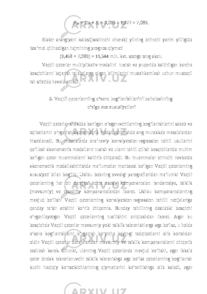 F 18 = T 18 + S 2 = 9,063 – 1,977 = 7,086. Elektr energiyani kelasi(beshinchi chorak) yilning birinchi yarim yilligida iste’mol qilinadigan hajmining prognoz qiymati (9,458 + 7,086) = 16,544 mln. kvt. soatga teng ekan. Vaqtli qatorlar multiplikativ modelini tuzish va yuqorida keltirilgan barcha bosqichlarni bajarish talabalarga olgan bilimlarini mustahkamlash uchun mustaqil ish sifatida havola etiladi. 3. Vaqtli qatorlarning o’zaro bog’lanishlarini baholashning o’ziga xos xususiyatlari Vaqtli qatorlar shaklida berilgan o’zgaruvchilarning bog’lanishlarini sabab va oqibatlarini o’rganish ekonometrik modellashtirishda eng murakkab masalalardan hisoblanadi. Bu masalalarda ana’naviy korrelyatsion-regression tahlil usullarini qo’llash ekonometrik modellarni tuzish va ularni tahlil qilish bosqichlarida muhim bo’lgan qator muammolarni keltirib chiqaradi. Bu muammolar birinchi navbatda ekonometrik modellashtirishda ma’lumotlar manbaasi bo’lgan Vaqtli qatorlarning xususiyati bilan bog’liq. Ushbu bobning avvalgi paragraflaridan ma’lumki Vaqtli qatorlarning har bir darajasi uchta asosiy komponentalar: tendentsiya, tsiklik (mavsumiy) va tasodifiy komponentalardan iborat. Ushbu komponentalarning mavjud bo’lishi Vaqtli qatorlarning korrelyatsion-regression tahlili natijalariga qanday ta’sir etishini ko’rib chiqamiz. Bunday tahlilning dastlabki bosqichi o’rganilayotgan Vaqtli qatorlarning tuzilishini aniqlashdan iborat. Agar bu bosqichda Vaqtli qatorlar mavsumiy yoki tsiklik tebranishlarga ega bo’lsa, u holda o’zaro bog’lanishlarni o’rganish bo’yicha keyingi tadqiqotlarni olib borishdan oldin Vaqtli qatorlar darajalaridan mavsumiy va tsiklik komponentalarni chiqarib tashlash kerak. Chunki, ularning Vaqtli qatorlarda mavjud bo’lishi, agar ikkala qator birdek takrorlanuvchi tsiklik tebranishga ega bo’lsa qatorlarning bog’lanish kuchi haqiqiy ko’rsatkichlarining qiymatlarini ko’tarilishiga olib keladi, agar 