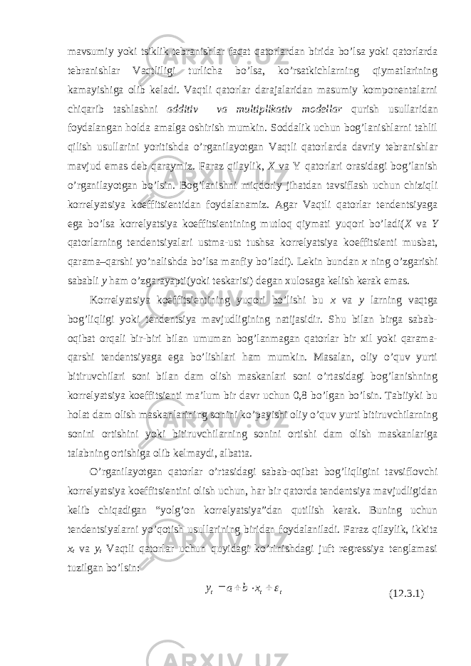 mavsumiy yoki tsiklik tebranishlar faqat qatorlardan birida bo’lsa yoki qatorlarda tebranishlar Vaqtliligi turlicha bo’lsa, ko’rsatkichlarning qiymatlarining kamayishiga olib keladi. Vaqtli qatorlar darajalaridan masumiy komponentalarni chiqarib tashlashni additiv va multiplikativ modellar qurish usullaridan foydalangan holda amalga oshirish mumkin. Soddalik uchun bog’lanishlarni tahlil qilish usullarini yoritishda o’rganilayotgan Vaqtli qatorlarda davriy tebranishlar mavjud emas deb qaraymiz. Faraz qilaylik, X va Y qatorlari orasidagi bog’lanish o’rganilayotgan bo’lsin. Bog’lanishni miqdoriy jihatdan tavsiflash uchun chiziqli korrelyatsiya koeffitsientidan foydalanamiz. Agar Vaqtli qatorlar tendentsiyaga ega bo’lsa korrelyatsiya koeffitsientining mutloq qiymati yuqori bo’ladi( X va Y qatorlarning tendentsiyalari ustma-ust tushsa korrelyatsiya koeffitsienti musbat, qarama–qarshi yo’nalishda bo’lsa manfiy bo’ladi). Lekin bundan x ning o’zgarishi sababli y ham o’zgarayapti(yoki teskarisi) degan xulosaga kelish kerak emas. Korrelyatsiya koeffitsientining yuqori bo’lishi bu x va y larning vaqtga bog’liqligi yoki tendentsiya mavjudligining natijasidir. Shu bilan birga sabab- oqibat orqali bir-biri bilan umuman bog’lanmagan qatorlar bir xil yoki qarama- qarshi tendentsiyaga ega bo’lishlari ham mumkin. Masalan, oliy o’quv yurti bitiruvchilari soni bilan dam olish maskanlari soni o’rtasidagi bog’lanishning korrelyatsiya koeffitsienti ma’lum bir davr uchun 0,8 bo’lgan bo’lsin. Tabiiyki bu holat dam olish maskanlarining sonini ko’payishi oliy o’quv yurti bitiruvchilarning sonini ortishini yoki bitiruvchilarning sonini ortishi dam olish maskanlariga talabning ortishiga olib kelmaydi, albatta. O’rganilayotgan qatorlar o’rtasidagi sabab-oqibat bog’liqligini tavsiflovchi korrelyatsiya koeffitsientini olish uchun, har bir qatorda tendentsiya mavjudligidan kelib chiqadigan “yolg’on korrelyatsiya”dan qutilish kerak. Buning uchun tendentsiyalarni yo’qotish usullarining biridan foydalaniladi. Faraz qilaylik, ikkita x t va y t Vaqtli qatorlar uchun quyidagi ko’rinishdagi juft regressiya tenglamasi tuzilgan bo’lsin: (12.3.1)t t t x b a y     