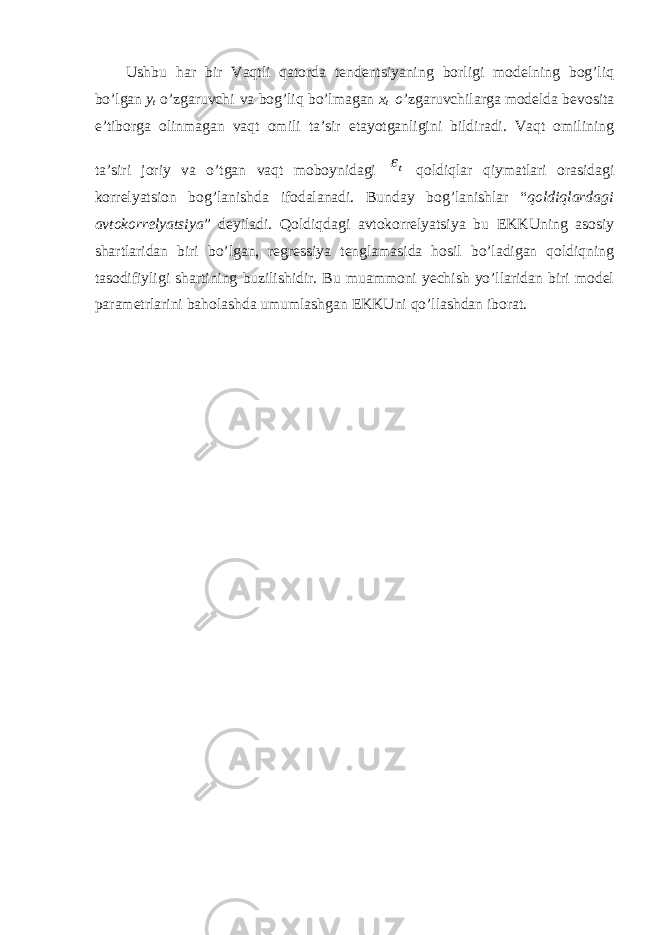 Ushbu har bir Vaqtli qatorda tendentsiyaning borligi modelning bog’liq bo’lgan y t o’zgaruvchi va bog’liq bo’lmagan x t o ’zgaruvchilarga modelda bevosita e’tiborga olinmagan vaqt omili ta’sir etayotganligini bildiradi. Vaqt omilining ta’siri joriy va o’tgan vaqt moboynidagi qoldiqlar qiymatlari orasidagi korrelyatsion bog’lanishda ifodalanadi. Bunday bog’lanishlar “ qoldiqlardagi avtokorrelyatsiya ” deyiladi. Qoldiqdagi avtokorrelyatsiya bu EKKUning asosiy shartlaridan biri bo’lgan, regressiya tenglamasida hosil bo’ladigan qoldiqning tasodifiyligi shartining buzilishidir. Bu muammoni yechish yo’llaridan biri model parametrlarini baholashda umumlashgan EKKUni qo’llashdan iborat.t 