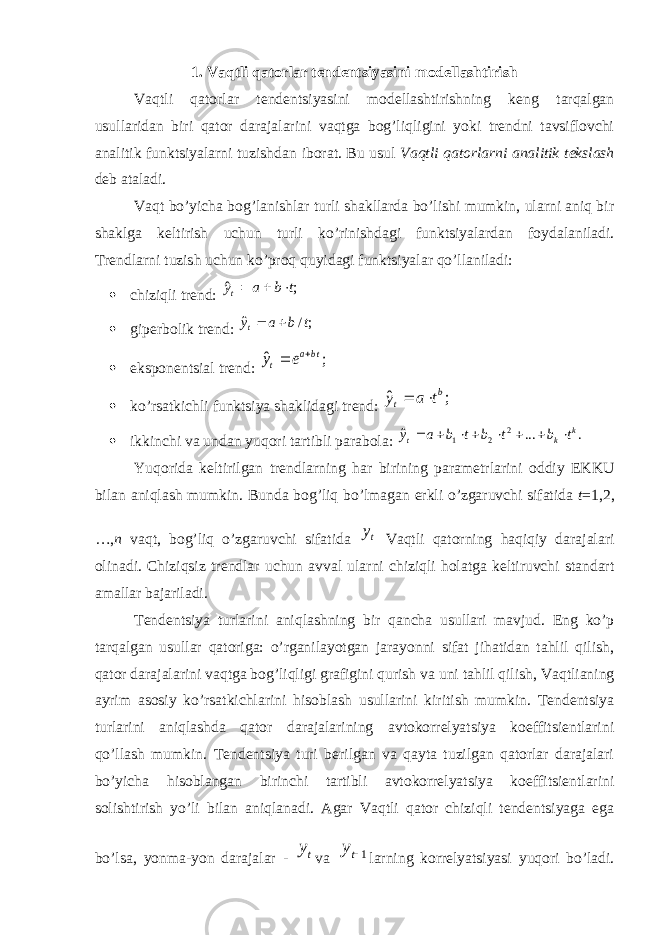 1. Vaqtli qatorlar tendentsiyasini modellashtirish Vaqtli qatorlar tendentsiyasini modellashtirishning keng tarqalgan usullaridan biri qator darajalarini vaqtga bog’liqligini yoki trendni tavsiflovchi analitik funktsiyalarni tuzishdan iborat. Bu usul Vaqtli qatorlarni analitik tekslash deb ataladi. Vaqt bo’yicha bog’lanishlar turli shakllarda bo’lishi mumkin, ularni aniq bir shaklga keltirish uchun turli ko’rinishdagi funktsiyalardan foydalaniladi. Trendlarni tuzish uchun ko’proq quyidagi funktsiyalar qo’llaniladi:  chiziqli trend:  giperbolik trend:  eksponentsial trend:  ko’rsatkichli funktsiya shaklidagi trend:  ikkinchi va undan yuqori tartibli parabola: Yuqorida keltirilgan trendlarning har birining parametrlarini oddiy EKKU bilan aniqlash mumkin. Bunda bog’liq bo’lmagan erkli o’zgaruvchi sifatida t =1,2, …, n vaqt, bog’liq o’zgaruvchi sifatida Vaqtli qatorning haqiqiy darajalari olinadi. Chiziqsiz trendlar uchun avval ularni chiziqli holatga keltiruvchi standart amallar bajariladi. Tendentsiya turlarini aniqlashning bir qancha usullari mavjud. Eng ko’p tarqalgan usullar qatoriga: o’rganilayotgan jarayonni sifat jihatidan tahlil qilish, qator darajalarini vaqtga bog’liqligi grafigini qurish va uni tahlil qilish, Vaqtlianing ayrim asosiy ko’rsatkichlarini hisoblash usullarini kiritish mumkin. Tendentsiya turlarini aniqlashda qator darajalarining avtokorrelyatsiya koeffitsientlarini qo’llash mumkin. Tendentsiya turi berilgan va qayta tuzilgan qatorlar darajalari bo’yicha hisoblangan birinchi tartibli avtokorrelyatsiya koeffitsientlarini solishtirish yo’li bilan aniqlanadi. Agar Vaqtli qator chiziqli tendentsiyaga ega bo’lsa, yonma-yon darajalar - va larning korrelyatsiyasi yuqori bo’ladi.; ˆ t b a yt    ;/ ˆ t b a yt   ; ˆ tba t e y   ; ˆ b t t a y   . ... ˆ 2 2 1 k k t t b t b t b a y         ty ty 1ty 