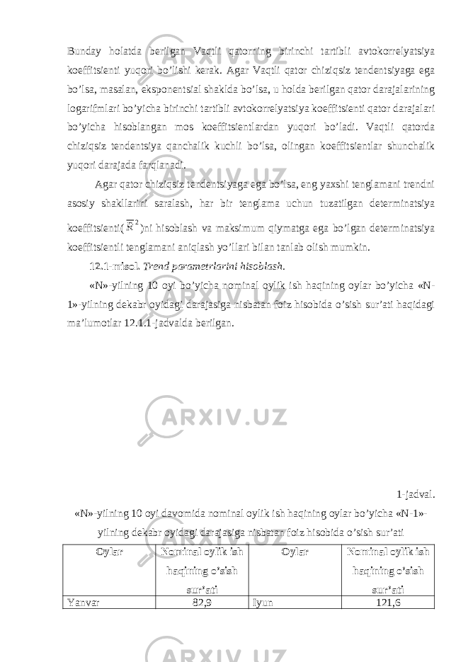 Bunday holatda berilgan Vaqtli qatorning birinchi tartibli avtokorrelyatsiya koeffitsienti yuqori bo’lishi kerak. Agar Vaqtli qator chiziqsiz tendentsiyaga ega bo’lsa, masalan, eksponentsial shaklda bo’lsa, u holda berilgan qator darajalarining logarifmlari bo’yicha birinchi tartibli avtokorrelyatsiya koeffitsienti qator darajalari bo’yicha hisoblangan mos koeffitsientlardan yuqori bo’ladi. Vaqtli qatorda chiziqsiz tendentsiya qanchalik kuchli bo’lsa, olingan koeffitsientlar shunchalik yuqori darajada farqlanadi. Agar qator chiziqsiz tendentsiyaga ega bo’lsa, eng yaxshi tenglamani trendni asosiy shakllarini saralash, har bir tenglama uchun tuzatilgan determinatsiya koeffitsienti( )ni hisoblash va maksimum qiymatga ega bo’lgan determinatsiya koeffitsientli tenglamani aniqlash yo’llari bilan tanlab olish mumkin. 12.1-misol. Trend parametrlarini hisoblash. «N»-yilning 10 oyi bo’yicha nominal oylik ish haqining oylar bo’yicha «N- 1»-yilning dekabr oyidagi darajasiga nisbatan foiz hisobida o’sish sur’ati haqidagi ma’lumotlar 12.1.1-jadvalda berilgan. 1-jadval. «N»-yilning 10 oyi davomida nominal oylik ish haqining oylar bo’yicha «N-1»- yilning dekabr oyidagi darajasiga nisbatan foiz hisobida o’sish sur’ati Oylar Nominal oylik ish haqining o’sish sur’ati Oylar Nominal oylik ish haqining o’sish sur’ati Yanvar 82,9 Iyun 121,62 R 