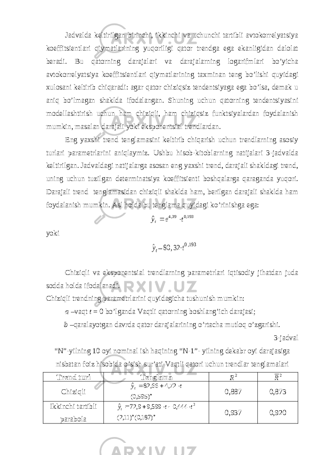 Jadvalda keltirilgan birinchi, ikkinchi va uchunchi tartibli avtokorrelyatsiya koeffitsientlari qiymatlarining yuqoriligi qator trendga ega ekanligidan dalolat beradi. Bu qatorning darajalari va darajalarning logarifmlari bo’yicha avtokorrelyatsiya koeffitsientlari qiymatlarining taxminan teng bo’lishi quyidagi xulosani keltirib chiqaradi: agar qator chiziqsiz tendentsiyaga ega bo’lsa, demak u aniq bo’lmagan shaklda ifodalangan. Shuning uchun qatorning tendentsiyasini modellashtirish uchun ham chiziqli, ham chiziqsiz funktsiyalardan foydalanish mumkin, masalan darajali yoki eksponentsial trendlardan. Eng yaxshi trend tenglamasini keltirib chiqarish uchun trendlarning asosiy turlari parametrlarini aniqlaymiz. Ushbu hisob-kitoblarning natijalari 3-jadvalda keltirilgan. Jadvaldagi natijalarga asosan eng yaxshi trend, darajali shakldagi trend, uning uchun tuzilgan determinatsiya koeffitsienti boshqalarga qaraganda yuqori. Darajali trend tenglamasidan chiziqli shaklda ham, berilgan darajali shaklda ham foydalanish mumkin. Asl holda bu tenglama quyidagi ko’rinishga ega: yoki Chiziqli va eksponentsial trendlarning parametrlari iqtisodiy jihatdan juda sodda holda ifodalanadi. Chiziqli trendning parametrlarini quyidagicha tushunish mumkin: a –vaqt t = 0 bo’lganda Vaqtli qatorning boshlang’ich darajasi; b – qaralayotgan davrda qator darajalarining o’rtacha mutloq o’zgarishi. 3 -jadval “N”-yilning 10 oyi nominal ish haqining “N-1”- yilning dekabr oyi darajasiga nisbatan foiz hisobida o’sish sur’ati Vaqtli qatori uchun trendlar tenglamalari Trend turi Tenglama Chiziqli 0 , 887 0,873 Ikkinchi tartibli parabola 0,937 0,920193,0 39,4 ˆ t e yt   2R 2R     ) 595,0( 72,4 66, 82 ˆ t yt        ) 187,0() 11,2( 444,0 599,9 9, 72 ˆ 2t t yt ^yt= 80 ,32 ⋅t0,193 