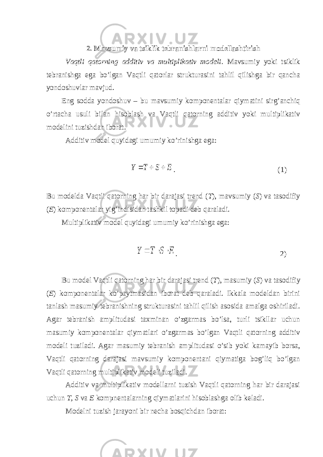 2 . Mavsumiy va tsiklik tebranishlarni modellashtirish Vaqtli qatorning additiv va multiplikativ modeli. Mavsumiy yoki tsiklik tebranishga ega bo’lgan Vaqtli qatorlar strukturasini tahlil qilishga bir qancha yondoshuvlar mavjud. Eng sodda yondoshuv – bu mavsumiy komponentalar qiymatini sirg’anchiq o’rtacha usuli bilan hisoblash va Vaqtli qatorning additiv yoki multiplikativ modelini tuzishdan iborat. Additiv model quyidagi umumiy ko’rinishga ega: . ( 1 ) Bu modelda Vaqtli qatorning har bir darajasi trend ( T ), mavsumiy ( S ) va tasodifiy ( E ) komponentalar yig’indisidan tashkil topadi deb qaraladi. Multiplikativ model quyidagi umumiy ko’rinishga ega: . 2 ) Bu model Vaqtli qatorning har bir darajasi trend ( T ), masumiy ( S ) va tasodifiy ( E ) komponentalar ko’paytmasidan iborat deb qaraladi. Ikkala modeldan birini tanlash masumiy tebranishning strukturasini tahlil qilish asosida amalga oshiriladi. Agar tebranish amplitudasi taxminan o’zgarmas bo’lsa, turli tsikllar uchun masumiy komponentalar qiymatlari o’zgarmas bo’lgan Vaqtli qatorning additiv modeli tuziladi. Agar masumiy tebranish amplitudasi o’sib yoki kamayib borsa, Vaqtli qatorning darajasi mavsumiy komponentani qiymatiga bog’liq bo’lgan Vaqtli qatorning multiplikativ modeli tuziladi. Additiv va multiplikativ modellarni tuzish Vaqtli qatorning har bir darajasi uchun T, S va E kompnentalarning qiymatlarini hisoblashga olib keladi. Modelni tuzish jarayoni bir necha bosqichdan iborat:E S T Y    E S T Y    