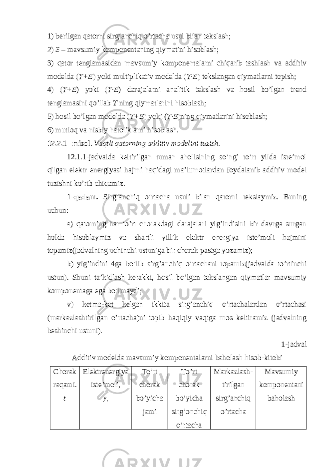 1) berilgan qatorni sirg’anchiq o’rtacha usul bilan tekslash; 2) S – ma v sumiy komponentaning qiymatini hisoblash; 3) qator tenglamasidan mavsumiy komponentalarni chiqarib tashlash va additiv modelda ( T+E ) yoki multiplikativ modelda ( T·E ) tekslangan qiymatlarni topish; 4) ( T+E ) yoki ( T·E ) darajalarni analitik tekslash va hosil bo’lgan trend tenglamasini qo’llab T ning qiymatlarini hisoblash; 5) hosil bo’lgan modelda ( T+E ) yoki ( T·E )ning qiymatlarini hisoblash; 6) mutloq va nisbiy hatoliklarni hisoblash. 12. 2.1 –misol . Vaqtli qatorning additiv modelini tuzish . 12.1.1-jadvalda keltirilgan tuman aholisining so’ngi to’rt yilda iste’mol qilgan elektr energiyasi hajmi haqidagi ma’lumotlardan foydalanib additiv model tuzishni ko’rib chiqamiz. 1-qadam. Sirg’anchiq o’rtacha usuli bilan qatorni tekslaymiz. Buning uchun: a) qatorning har to’rt chorakdagi darajalari yig’indisini bir davrga surgan holda hisoblaymiz va shartli yillik elektr energiya iste’moli hajmini topamiz(jadvalning uchinchi ustuniga bir chorak pastga yozamiz); b) yig’indini 4ga bo’lib sirg’anchiq o’rtachani topamiz(jadvalda to’rtinchi ustun). Shuni ta’kidlash kerakki, hosil bo’lgan tekslangan qiymatlar mavsumiy komponentaga ega bo’lmaydi; v) ketma-ket kelgan ikkita sirg’anchiq o’rtachalardan o’rtachasi (markazlashtirilgan o’rtacha)ni topib haqiqiy vaqtga mos keltiramiz (jadvalning beshinchi ustuni). 1 -jadval Additiv modelda mavsumiy komponentalarni baholash hisob-kitobi Chorak raqami. t Elektrenergiya iste’moli , To’rt chorak bo’yicha jami To’rt chorak bo’yicha sirg’onchiq o’rtacha Markazlash- tirilgan sirg’anchiq o’rtacha Mavsumiy komponentani baholashty 