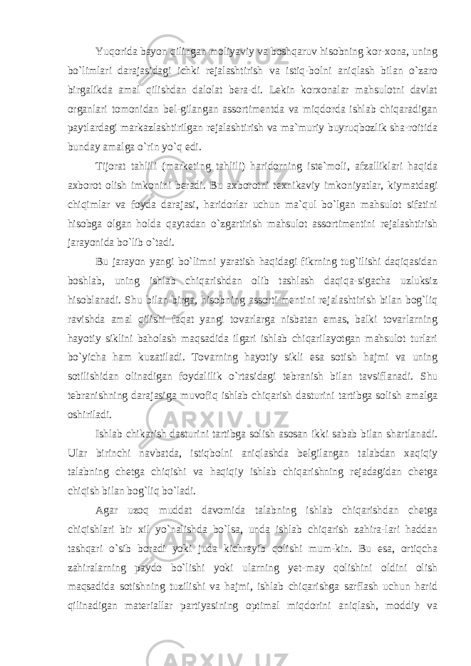 Yuqorida bayon qilingan moliyaviy va boshqaruv hisobning kor-xona, uning bo`limlari darajasidagi ichki rejalashtirish va istiq-bolni aniqlash bilan o`zaro birgalikda amal qilishdan dalolat bera-di. Lekin korxonalar mahsulotni davlat organlari tomonidan bel-gilangan assortimentda va miqdorda ishlab chiqaradigan paytlardagi markazlashtirilgan rejalashtirish va ma`muriy buyruqbozlik sha-roitida bunday amalga o`rin yo`q edi. Tijorat tahlili (marketing tahlili) haridorning iste`moli, afzalliklari haqida axborot olish imkonini beradi. Bu axborotni texnikaviy imkoniyatlar, kiymatdagi chiqimlar va foyda darajasi, haridorlar uchun ma`qul bo`lgan mahsulot sifatini hisobga olgan holda qaytadan o`zgartirish mahsulot assortimentini rejalashtirish jarayonida bo`lib o`tadi. Bu jarayon yangi bo`limni yaratish haqidagi fikrning tug`ilishi daqiqasidan boshlab, uning ishlab chiqarishdan olib tashlash daqiqa-sigacha uzluksiz hisoblanadi. Shu bilan birga, hisobning assorti-mentini rejalashtirish bilan bog`liq ravishda amal qilishi faqat yangi tovarlarga nisbatan emas, balki tovarlarning hayotiy siklini baholash maqsadida ilgari ishlab chiqarilayotgan mahsulot turlari bo`yicha ham kuzatiladi. Tovarning hayotiy sikli esa sotish hajmi va uning sotilishidan olinadigan foydalilik o`rtasidagi tebranish bilan tavsiflanadi. Shu tebranishning darajasiga muvofiq ishlab chiqarish dasturini tartibga solish amalga oshiriladi. Ishlab chikarish dasturini tartibga solish asosan ikki sabab bilan shartlanadi. Ular birinchi navbatda, istiqbolni aniqlashda belgilangan talabdan xaqiqiy talabning chetga chiqishi va haqiqiy ishlab chiqarishning rejadagidan chetga chiqish bilan bog`liq bo`ladi. Agar uzoq muddat davomida talabning ishlab chiqarishdan chetga chiqishlari bir xil yo`nalishda bo`lsa, unda ishlab chiqarish zahira-lari haddan tashqari o`sib boradi yoki juda kichrayib qolishi mum-kin. Bu esa, ortiqcha zahiralarning paydo bo`lishi yoki ularning yet-may qolishini oldini olish maqsadida sotishning tuzilishi va hajmi, ishlab chiqarishga sarflash uchun harid qilinadigan materiallar partiyasining optimal miqdorini aniqlash, moddiy va 