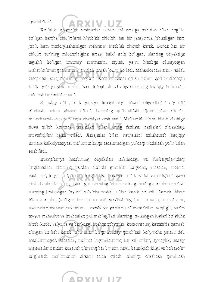 aylantiriladi. Xo`jalik jarayonini boshqarish uchun uni amalga oshirish bilan bog`liq bo`lgan barcha chiqimlarni hisoblab chiqish, har bir jarayonda ishlatilgan ham jonli, ham moddiylashtirilgan mehnatni hisoblab chiqish kerak. Bunda har bir chiqim turining miqdorinigina emas, balki aniq bo`lgan, ularning obyektiga tegishli bo`lgan umumiy summasini topish, ya`ni hisobga olinayotgan mahsulotlarning tannarxini aniqlab topish lozim bo`ladi. Mahsulot tannarxi - ishlab chiqa-rish xarajatlarining miqdori ustidan nazorat qilish uchun qo`lla-niladigan kal`kulyatsiya yordamida hisoblab topiladi. U obyektlar-ning haqiqiy tannarxini aniqlash imkonini beradi. Shunday qilib, kalkulyatsiya buxgalteriya hisobi obyektlarini qiymatli o`lchash uchun xizmat qiladi. Ularning qo`llanilishi tijorat hisob-kitobini mustahkamlash uchun katta ahamiyat kasb etadi. Ma`lumki, tijorat hisob-kitobiga rioya qilish korxona xarajatlari bilan uning faoliyat natijalari o`rtasidagi muvofiqlikni talab qiladi. Xarajatlar bilan natijalarni solishtirish haqiqiy tannarx.kalkulyatsiyasi ma`lumotlariga asoslanadigan puldagi ifodalash yo`li bilan erishiladi. Buxgalteriya hisobining obyektlari tarkibidagi va funksiyala-ridagi farqlanishlar ularning ustidan alohida guruhlar bo`yicha, masalan, mehnat vositalari, buyumlari, pul mablag`lari va hokazo-larni kuzatish zarurligini taqozo etadi. Undan tashqari, ushbu guruhlarning ichida mablag`larning alohida turlari va ularning joylashgan joylari bo`yicha tashkil qilish kerak bo`ladi. Demak, hisob bilan alohida ajratilgan har bir mehnat vositasining turi- -binolar, mashinalar, uskunalar; mehnat buyumlari - asosiy va yordam-chi materiallar, yoqilg`i, yarim tayyor mahsulot va boshqalar; pul mablag`lari ularning joylashgan joylari bo`yicha hisob-kitob, valyu-ta va bankdagi boshqa schyotlar, korxonaning kassasida qamrab olingan bo`lishi kerak. Shu bilan birga bunday guruhlash ko`pincha yetarli deb hisoblanmaydi. Masalan, mehnat buyumlarining har xil turlari, ay-taylik, asosiy materiallar ustidan kuzatish ularning har bir turi, navi, katta-kichikligi va hokazolar to`g`risida ma`lumotlar olishni talab qiladi. Shunga o`xshash guruhlash 