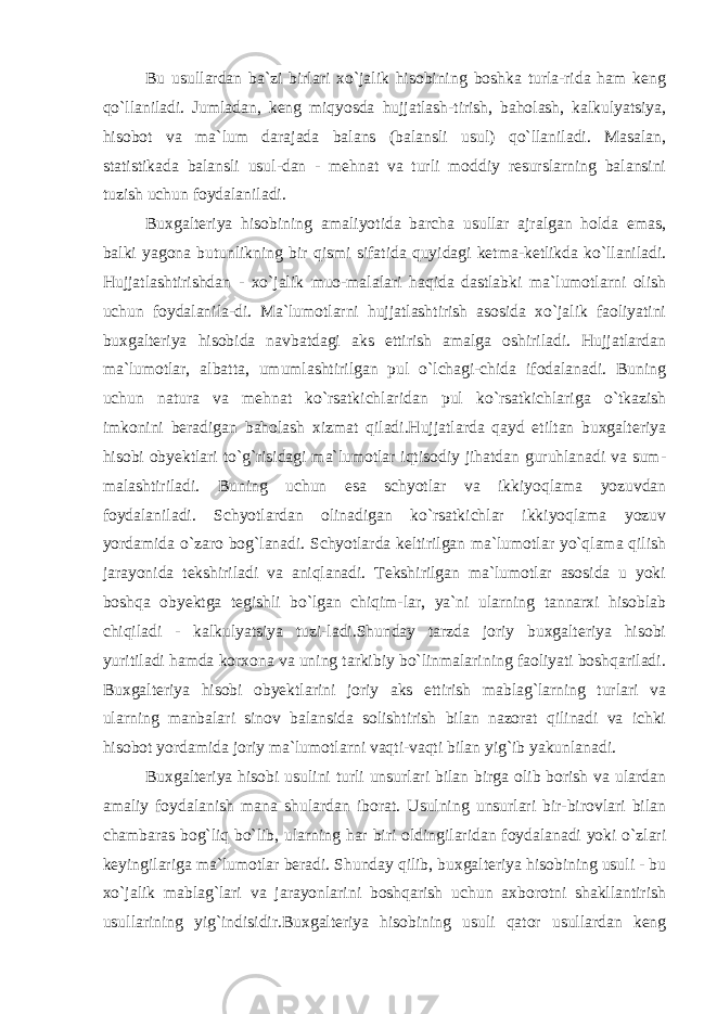 Bu usullardan ba`zi birlari xo`jalik hisobining boshka turla-rida ham keng qo`llaniladi. Jumladan, keng miqyosda hujjatlash-tirish, baholash, kalkulyatsiya, hisobot va ma`lum darajada balans (balansli usul) qo`llaniladi. Masalan, statistikada balansli usul-dan - mehnat va turli moddiy resurslarning balansini tuzish uchun foydalaniladi. Buxgalteriya hisobining amaliyotida barcha usullar ajralgan holda emas, balki yagona butunlikning bir qismi sifatida quyidagi ketma-ketlikda ko`llaniladi. Hujjatlashtirishdan - xo`jalik muo-malalari haqida dastlabki ma`lumotlarni olish uchun foydalanila-di. Ma`lumotlarni hujjatlashtirish asosida xo`jalik faoliyatini buxgalteriya hisobida navbatdagi aks ettirish amalga oshiriladi. Hujjatlardan ma`lumotlar, albatta, umumlashtirilgan pul o`lchagi-chida ifodalanadi. Buning uchun natura va mehnat ko`rsatkichlaridan pul ko`rsatkichlariga o`tkazish imkonini beradigan baholash xizmat qiladi.Hujjatlarda qayd etiltan buxgalteriya hisobi obyektlari to`g`risidagi ma`lumotlar iqtisodiy jihatdan guruhlanadi va sum- malashtiriladi. Buning uchun esa schyotlar va ikkiyoqlama yozuvdan foydalaniladi. Schyotlardan olinadigan ko`rsatkichlar ikkiyoqlama yozuv yordamida o`zaro bog`lanadi. Schyotlarda keltirilgan ma`lumotlar yo`qlama qilish jarayonida tekshiriladi va aniqlanadi. Tekshirilgan ma`lumotlar asosida u yoki boshqa obyektga tegishli bo`lgan chiqim-lar, ya`ni ularning tannarxi hisoblab chiqiladi - kalkulyatsiya tuzi-ladi.Shunday tarzda joriy buxgalteriya hisobi yuritiladi hamda korxona va uning tarkibiy bo`linmalarining faoliyati boshqariladi. Buxgalteriya hisobi obyektlarini joriy aks ettirish mablag`larning turlari va ularning manbalari sinov balansida solishtirish bilan nazorat qilinadi va ichki hisobot yordamida joriy ma`lumotlarni vaqti-vaqti bilan yig`ib yakunlanadi. Buxgalteriya hisobi usulini turli unsurlari bilan birga olib borish va ulardan amaliy foydalanish mana shulardan iborat. Usulning unsurlari bir-birovlari bilan chambaras bog`liq bo`lib, ularning har biri oldingilaridan foydalanadi yoki o`zlari keyingilariga ma`lumotlar beradi. Shunday qilib, buxgalteriya hisobining usuli - bu xo`jalik mablag`lari va jarayonlarini boshqarish uchun axborotni shakllantirish usullarining yig`indisidir.Buxgalteriya hisobining usuli qator usullardan keng 