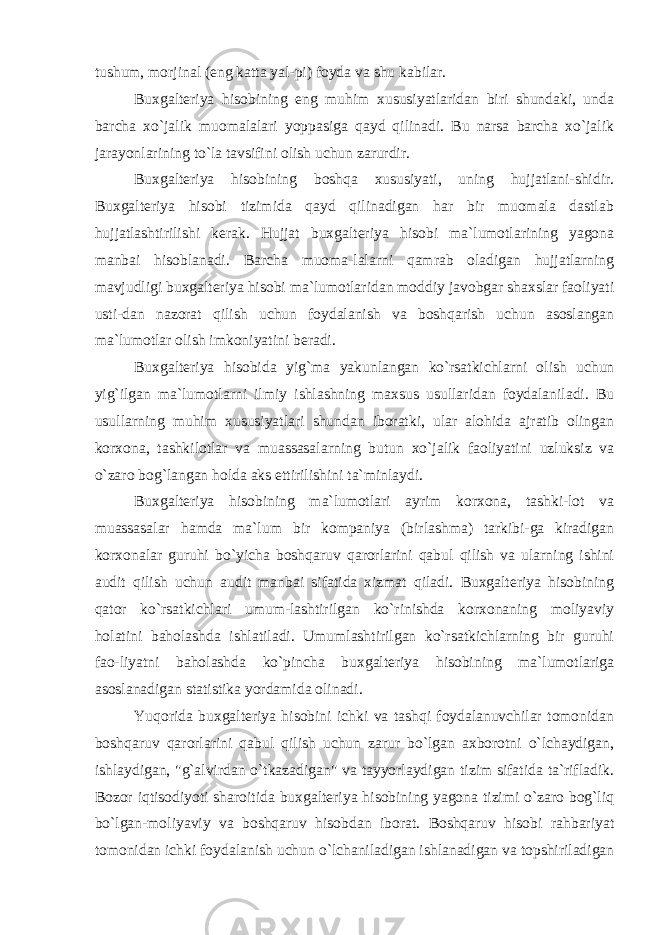 tushum, morjinal (eng katta yal-pi) foyda va shu kabilar. Buxgalteriya hisobining eng muhim xususiyatlaridan biri shundaki, unda barcha xo`jalik muomalalari yoppasiga qayd qilinadi. Bu narsa barcha xo`jalik jarayonlarining to`la tavsifini olish uchun zarurdir. Buxgalteriya hisobining boshqa xususiyati, uning hujjatlani-shidir. Buxgalteriya hisobi tizimida qayd qilinadigan har bir muomala dastlab hujjatlashtirilishi kerak. Hujjat buxgalteriya hisobi ma`lumotlarining yagona manbai hisoblanadi. Barcha muoma-lalarni qamrab oladigan hujjatlarning mavjudligi buxgalteriya hisobi ma`lumotlaridan moddiy javobgar shaxslar faoliyati usti-dan nazorat qilish uchun foydalanish va boshqarish uchun asoslangan ma`lumotlar olish imkoniyatini beradi. Buxgalteriya hisobida yig`ma yakunlangan ko`rsatkichlarni olish uchun yig`ilgan ma`lumotlarni ilmiy ishlashning maxsus usullaridan foydalaniladi. Bu usullarning muhim xususiyatlari shundan iboratki, ular alohida ajratib olingan korxona, tashkilotlar va muassasalarning butun xo`jalik faoliyatini uzluksiz va o`zaro bog`langan holda aks ettirilishini ta`minlaydi. Buxgalteriya hisobining ma`lumotlari ayrim korxona, tashki-lot va muassasalar hamda ma`lum bir kompaniya (birlashma) tarkibi-ga kiradigan korxonalar guruhi bo`yicha boshqaruv qarorlarini qabul qilish va ularning ishini audit qilish uchun audit manbai sifatida xizmat qiladi. Buxgalteriya hisobining qator ko`rsatkichlari umum-lashtirilgan ko`rinishda korxonaning moliyaviy holatini baholashda ishlatiladi. Umumlashtirilgan ko`rsatkichlarning bir guruhi fao-liyatni baholashda ko`pincha buxgalteriya hisobining ma`lumotlariga asoslanadigan statistika yordamida olinadi. Yuqorida buxgalteriya hisobini ichki va tashqi foydalanuvchilar tomonidan boshqaruv qarorlarini qabul qilish uchun zarur bo`lgan axborotni o`lchaydigan, ishlaydigan, &#34;g`alvirdan o`tkazadigan&#34; va tayyorlaydigan tizim sifatida ta`rifladik. Bozor iqtisodiyoti sharoitida buxgalteriya hisobining yagona tizimi o`zaro bog`liq bo`lgan-moliyaviy va boshqaruv hisobdan iborat. Boshqaruv hisobi rahbariyat tomonidan ichki foydalanish uchun o`lchaniladigan ishlanadigan va topshiriladigan 