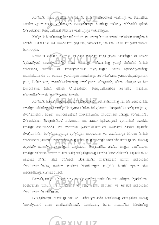 Xo`jalik hisobi ustidan rahbarlik qilish Iqtisodiyot vazirligi va Statistika Davlat Qo`mitasiga yuklangan. Buxgalteriya hisobiga uslubiy rahbarlik qilish O`zbekiston Respublikasi Moliya vazirligiga yuklatilgan. Xo`jalik hisobining har xil turlari va uning butun tizimi uzluksiz rivojlanib boradi. Dastlabki ma`lumotlarni yig`ish, texnikasi, ishlash uslublari yaxshilanib bormoqda. Shuni ta`kidlash lozimki, xalqaro standartlariga javob beradigan va bozor iqtisodiyoti xususiyatlariga mos keladigan hisobning yangi tizimini ishlab chiqishda, olimlar va amaliyotchilar rivojlangan bozor iqtisodiyotidagi mamlakatlarda bu sohada yaratilgan narsalarga ko`r-ko`rona yondoshayotganlari yo`q. Lekin xorij mamlakatlarining amaliyotini o`rganish, ularni chuqur va har tomonlama tahlil qilish O`zbekiston Respublikasida xo`jalik hisobini takomillashtirish imkoniyatini beradi. Xo`jalik hisobining vazifalari iqtisodiyot rivojlanishining har bir bosqichida amalga oshirilayotgan xo`jalik siyosati bilan belgilanadi. Respublika xalq xo`jaligi rivojlanishini bozor munosabatlari mexanizmini chuqurlashtirishga yo`naltirib, O`zbekiston Respublikasi hukumati uni bozor iqtisodiyoti qonunlari asosida amalga oshirmoqda. Bu qonunlar Respublikamizni mustaqil davlat sifatida rivojlantirish bo`yicha oldiga qo`yilgan maqsadlar va vazifalarga binoan ishlab chiqarishni jamiyat tomonidan to`g`ridan-to`g`ri, ongli ravishda tartibga solishning obyektiv zaruriyat ekanligani anglatadi. Respublika oldida turgan vazifalarni amalga oshirish uchun ularni xalq xo`jaligining barcha bosqichlarida bajarilishini nazorat qilish talab qilinadi. Boshqarish maqsadlari uchun axborotni shakllantirishning muhim vositasi hisoblangan xo`jalik hisobi aynan shu maqsadlarga xizmat qiladi. Demak, xo`jalik hisobining asosiy vazifasi unda aks ettiriladigan obyektlarni boshqarish uchun ma`lumotlarni yig`ish, ularni filtrlash va kerakli axborotni shakllantirishdan iborat. Buxgalteriya hisobiga taalluqli adabiyotlarda hisobning vazi-falari uning funksiyalari bilan chalkashtiriladi. Jumladan, ba`zi mualliflar hisobning 