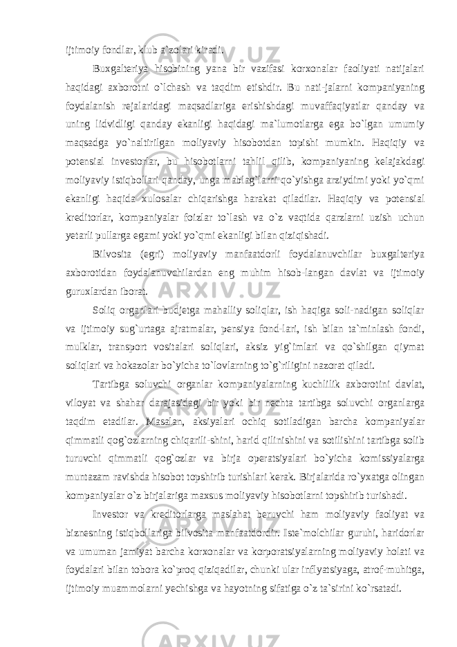 ijtimoiy fondlar, klub a`zolari kiradi. Buxgalteriya hisobining yana bir vazifasi korxonalar faoliyati natijalari haqidagi axborotni o`lchash va taqdim etishdir. Bu nati-jalarni kompaniyaning foydalanish rejalaridagi maqsadlariga erishishdagi muvaffaqiyatlar qanday va uning lidvidligi qanday ekanligi haqidagi ma`lumotlarga ega bo`lgan umumiy maqsadga yo`naltirilgan moliyaviy hisobotdan topishi mumkin. Haqiqiy va potensial investorlar, bu hisobotlarni tahlil qilib, kompaniyaning kelajakdagi moliyaviy istiqbollari qanday, unga mablag`larni qo`yishga arziydimi yoki yo`qmi ekanligi haqida xulosalar chiqarishga harakat qiladilar. Haqiqiy va potensial kreditorlar, kompaniyalar foizlar to`lash va o`z vaqtida qarzlarni uzish uchun yetarli pullarga egami yoki yo`qmi ekanligi bilan qiziqishadi. Bilvosita (egri) moliyaviy manfaatdorli foydalanuvchilar buxgalteriya axborotidan foydalanuvchilardan eng muhim hisob-langan davlat va ijtimoiy guruxlardan iborat. Soliq organlari budjetga mahalliy soliqlar, ish haqiga soli-nadigan soliqlar va ijtimoiy sug`urtaga ajratmalar, pensiya fond-lari, ish bilan ta`minlash fondi, mulklar, transport vositalari soliqlari, aksiz yig`imlari va qo`shilgan qiymat soliqlari va hokazolar bo`yicha to`lovlarning to`g`riligini nazorat qiladi. Tartibga soluvchi organlar kompaniyalarning kuchlilik axborotini davlat, viloyat va shahar darajasidagi bir yoki bir nechta tartibga soluvchi organlarga taqdim etadilar. Masalan, aksiyalari ochiq sotiladigan barcha kompaniyalar qimmatli qog`ozlarning chiqarili-shini, harid qilinishini va sotilishini tartibga solib turuvchi qimmatli qog`ozlar va birja operatsiyalari bo`yicha komissiyalarga muntazam ravishda hisobot topshirib turishlari kerak. Birjalarida ro`yxatga olingan kompaniyalar o`z birjalariga maxsus moliyaviy hisobotlarni topshirib turishadi. Investor va kreditorlarga maslahat beruvchi ham moliyaviy faoliyat va biznesning istiqbollariga bilvosita manfaatdordir. Iste`molchilar guruhi, haridorlar va umuman jamiyat barcha korxonalar va korporatsiyalarning moliyaviy holati va foydalari bilan tobora ko`proq qiziqadilar, chunki ular inflyatsiyaga, atrof-muhitga, ijtimoiy muammolarni yechishga va hayotning sifatiga o`z ta`sirini ko`rsatadi. 