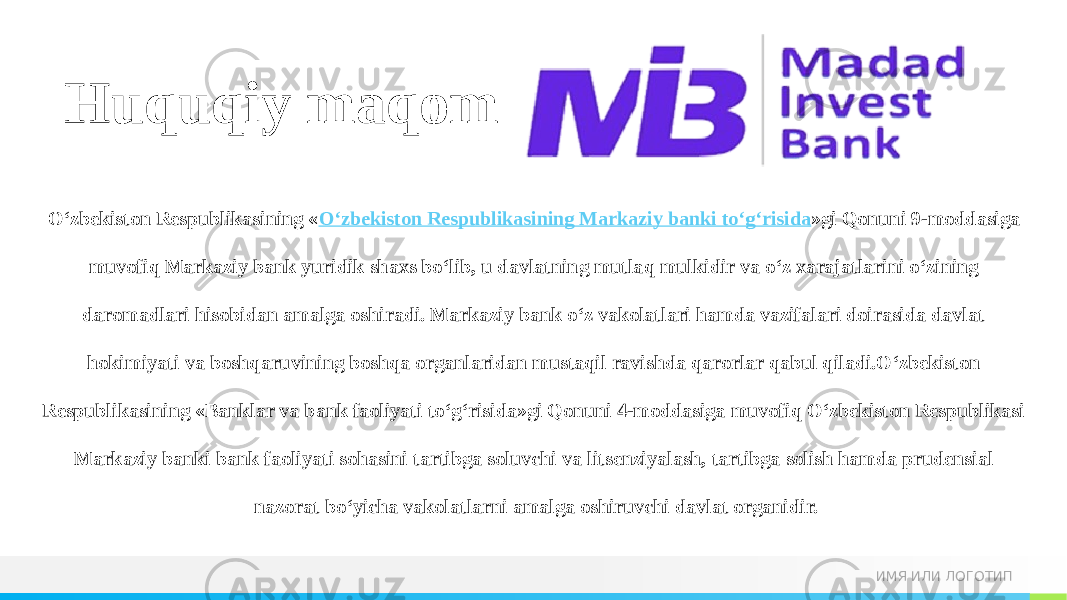 ИМЯ ИЛИ ЛОГОТИПHuquqiy maqom O‘zbekiston Respublikasining « O‘zbekiston Respublikasining Markaziy banki to‘g‘risida »gi Qonuni 9-moddasiga muvofiq Markaziy bank yuridik shaxs bo‘lib, u davlatning mutlaq mulkidir va o‘z xarajatlarini o‘zining daromadlari hisobidan amalga oshiradi. Markaziy bank o‘z vakolatlari hamda vazifalari doirasida davlat hokimiyati va boshqaruvining boshqa organlaridan mustaqil ravishda qarorlar qabul qiladi.O‘zbekiston Respublikasining «Banklar va bank faoliyati to‘g‘risida»gi Qonuni 4-moddasiga muvofiq O‘zbekiston Respublikasi Markaziy banki bank faoliyati sohasini tartibga soluvchi va litsenziyalash, tartibga solish hamda prudensial nazorat bo‘yicha vakolatlarni amalga oshiruvchi davlat organidir. 