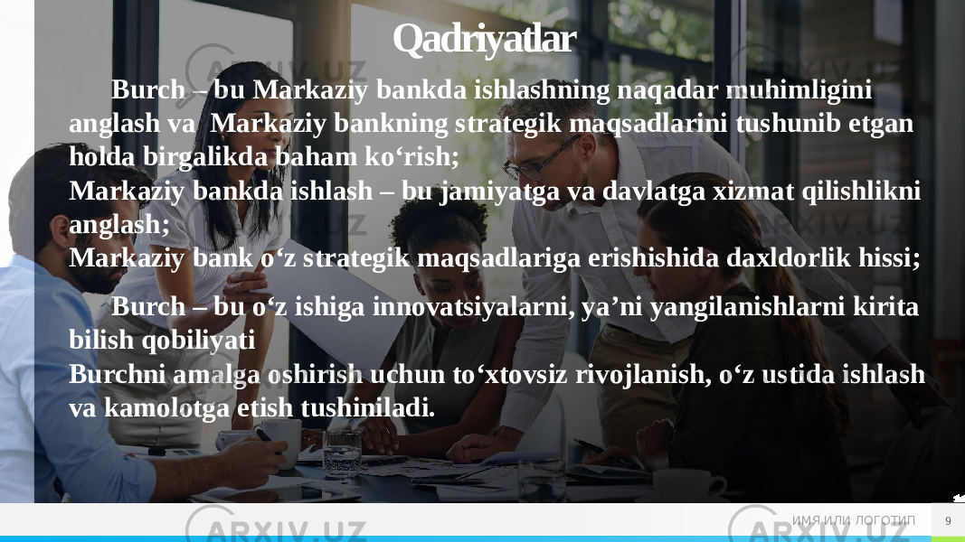 ИМЯ ИЛИ ЛОГОТИПQadriyatlar Burch – bu Markaziy bankda ishlashning naqadar muhimligini anglash va  Markaziy bankning strategik maqsadlarini tushunib etgan holda birgalikda baham ko‘rish; Markaziy bankda ishlash – bu jamiyatga va davlatga xizmat qilishlikni anglash; Markaziy bank o‘z strategik maqsadlariga erishishida daxldorlik hissi; Burch – bu o‘z ishiga innovatsiyalarni, ya’ni yangilanishlarni kirita bilish qobiliyati Burchni amalga oshirish uchun to‘xtovsiz rivojlanish, o‘z ustida ishlash va kamolotga etish tushiniladi. 9 