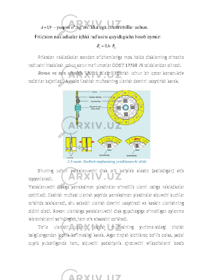 Friktsion nakladkalar standart o’lchamlariga mos holda disklarning o’rtacha radiusini hisoblash uchun zarur ma’lumotlar GOST 12238-76 talablaridan olinadi. Ravon va tola ulanish. Ushbu talabni bajarish uchun bir qator konstruktiv tadbirlar bajariladi. Avvalo ilashish muftasining ulanish davrini uzaytirish kerak. Shuning uchun yetaklanuvchi disk o’q bo’ylab elastic (eziladigan) etib tayyorlanadi. Yetaklanuvchi diskga parraksimon plastinalar o’rnatilib ularni ustiga nakladkalar qotiriladi. Ilashish muftasi ulanish paytida parraksimon plastinalar siquvchi kuchlar ta’sirida tekislanadi, shu sababli ulanish davrini uzaytiradi va keskin ulanishning oldini oladi. Ravon ulanishga yetaklanuvchi disk gupchagiga o’rnatilgan aylanma tebranishlarni so’ndirgich ham o’z xissasini qo’shadi. To’la ulanishi uchun ilashish muftasining yuritma-sidagi tirqish belgilangandan kichik bo’lmasligi kerak. Agar tirqish kichikroq bo’lib qolsa, pedal quyib yuborilganda ham, siquvchi podshipnik ajratuvchi vilkachalarni bosib 