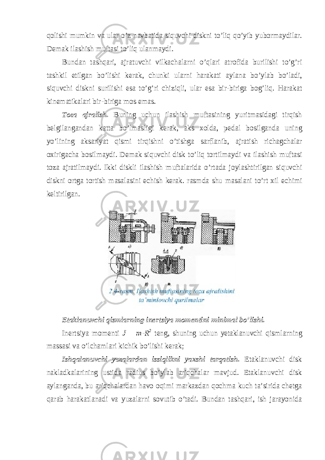 qolishi mumkin va ular o’z navbatida siquvchi diskni to’liq qo’yib yubormaydilar. Demak ilashish muftasi to’liq ulanmaydi. Bundan tashqari, ajratuvchi vilkachalarni o’qlari atrofida burilishi to’g’ri tashkil etilgan bo’lishi kerak, chunki ularni harakati aylana bo’ylab bo’ladi, siquvchi diskni surilishi esa to’g’ri chiziqli, ular esa bir-biriga bog’liq. Harakat kinematikalari bir-biriga mos emas. Toza ajralish . Buning uchun ilashish muftasining yuritmasidagi tirqish belgilangandan katta bo ’ lmasligi kerak , aks xolda , pedal bosilganda uning yo ’ lining aksariyat qismi tirqishni o ’ tishga sarflanib , ajratish richagchalar oxirigacha bosilmaydi . Demak siquvchi disk to ’ liq tortilmaydi va ilashish muftasi toza ajratilmaydi . Ikki diskli ilashish muftalarida o ’ rtada joylashtirilgan siquvchi diskni ortga tortish masalasini echish kerak . rasmda shu masalani to ’ rt xil echimi keltirilgan . Etaklanuvchi qismlarning inertsiya momentini minimal bo’lishi. Inertsiya momenti J = m-R 2 teng, shuning uchun yetaklanuvchi qismlarning massasi va o’lchamlari kichik bo’lishi kerak; Ishqalanuvchi yuzalardan issiqlikni yaxshi tarqatish. Etaklanuvchi disk nakladkalarining ustida radius bo’ylab ariqchalar mavjud. Etaklanuvchi disk aylanganda, bu ariqchalardan havo oqimi markazdan qochma kuch ta’sirida chetga qarab harakatlanadi va yuzalarni sovutib o’tadi. Bundan tashqari, ish jarayonida 