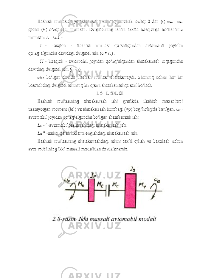 Ilashish muftasida yetaklanuvchi valning burchak tezligi 0 dan ( t ) co a =co e gacha ( t 2 ) o’zgarishi mumkin. Dvigatelning ishini ikkita bosqichga bo’lishimiz mumkin: L t =L I+ L II I - bosqich - ilashish muftasi qo ’ shilgandan avtomobil joyidan qo ’ zg ’ alguncha davrdagi dvigatel ishi ( о * t x ) . I I - bosqich - avtomobil joyidan qo’zg’algandan shataksirash tugaguncha davrdagi dvigatel ishi (t x -t 2 ) он 2 bo’lgan davrda ilashish muftasi shataksiraydi. Shuning uchun har bir bosqichdagi dvigatel ishining bir qismi shataksirashga sarf bo’ladi: L б = L бI+L б II Ilashish muftasining shataksirash ishi grafikda ilashish mexanizmi uzatayotgan moment ( M c ) va shataksirash burchagi ( <p ) bog’liqligida berilgan. L бI - avtomobil joyidan qo’zg’alguncha bo’lgan shataksirash ishi L б II I -avtomobil tezlanishidagi shataksirash ishi L бI II -tashqi qarshiliklarni engishdagi shataksirash ishi Ilashish muftasining shataksirashdagi ishini taxlil qilish va baxolash uchun avto-mobilning ikki massali modelidan foydalanamiz. 