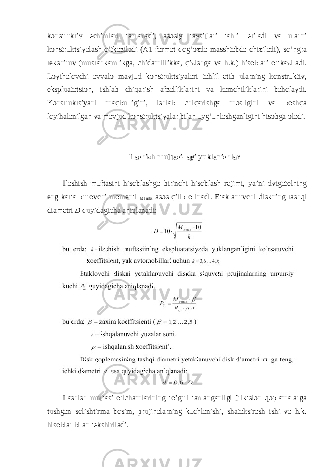 konstruktiv echimlari tanlanadi, asosiy tavsiflari tahlil etiladi va ularni konstruktsiyalash o’tkaziladi (A1 farmat qog’ozda masshtabda chiziladi), so’ngra tekshiruv (mustahkamlikga, chidamlilikka, qizishga va h.k.) hisoblari o’tkaziladi. Loyihalovchi avvalo mavjud konstruktsiyalari tahlil etib ularning konstruktiv, ekspluatatsion, ishlab chiqarish afzalliklarini va kamchiliklarini baholaydi. Konstruktsiyani maqbulligini, ishlab chiqarishga mosligini va boshqa loyihalanilgan va mavjud konstruktsiyalar bilan uyg’unlashganligini hisobga oladi. Ilashish muftasidagi yuklanishlar Ilashish muftasini hisoblashga birinchi hisoblash rejimi, ya’ni dvigatelning eng katta burovchi momenti Me max asos qilib olinadi. Etaklanuvchi diskning tashqi diametri D quyidagicha aniqlanadi: Ilashish muftasi o’lchamlarining to’g’ri tanlanganligi friktsion qoplamalarga tushgan solishtirma bosim, prujinalarning kuchlanishi, shataksirash ishi va h.k. hisoblar bilan tekshiriladi. 