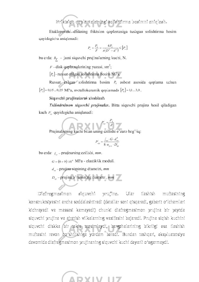 Friktsion qoplamalardagi solishtirma bosimni aniqlash. Diafragmasimon siquvchi prujina . Ular ilashish muftasining konstruktsiyasini ancha soddalashtiradi (detallar soni qisqaradi, gabarit o’lchamlari kichrayadi va massasi kamayadi) chunki diafragmasimon prujina bir paytda siquvchi prujina va ajratish vilkalarning vazifasini bajaradi. Prujina siqish kuchini siquvchi diskka bir tekis taqsimlaydi, bargchalarining bikrligi esa ilashish muftasini ravon qo’shilishiga yordam beradi. Bundan tashqari, ekspluatatsiya davomida diafragmasimon prujinaning siquvchi kuchi deyarli o’zgarmaydi. 