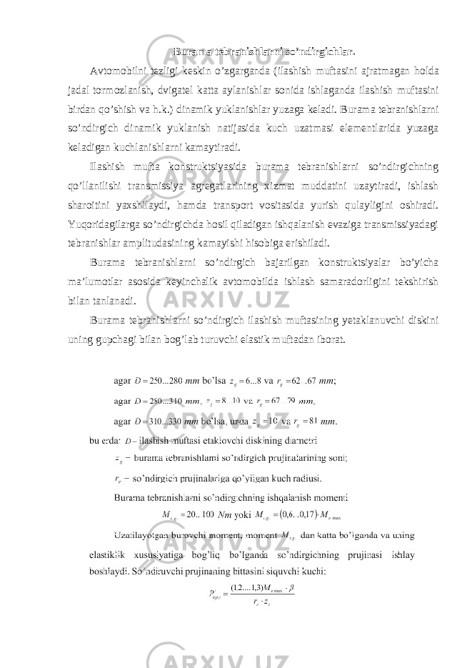 Burama tebranishlarni so ’ ndirgichlar . Avtomobilni tezligi keskin o ’ zgarganda ( ilashish muftasini ajratmagan holda jadal tormozlanish , dvigatel katta aylanishlar sonida ishlaganda ilashish muftasini birdan qo ’ shish va h . k .) dinamik yuklanishlar yuzaga keladi . Burama tebranishlarni so’ndirgich dinamik yuklanish natijasida kuch uzatmasi elementlarida yuzaga keladigan kuchlanishlarni kamaytiradi. Ilashish mufta konstruktsiyasida burama tebranishlarni so’ndirgichning qo’llanilishi transmissiya agregatlarining xizmat muddatini uzaytiradi, ishlash sharoitini yaxshilaydi, hamda transport vositasida yurish qulayligini oshiradi. Yuqoridagilarga so’ndirgichda hosil qiladigan ishqalanish evaziga transmissiyadagi tebranishlar amplitudasining kamayishi hisobiga erishiladi. Burama tebranishlarni so’ndirgich bajarilgan konstruktsiyalar bo’yicha ma’lumotlar asosida keyinchalik avtomobilda ishlash samaradorligini tekshirish bilan tanlanadi. Burama tebranishlarni so’ndirgich ilashish muftasining yetaklanuvchi diskini uning gupchagi bilan bog’lab turuvchi elastik muftadan iborat. 