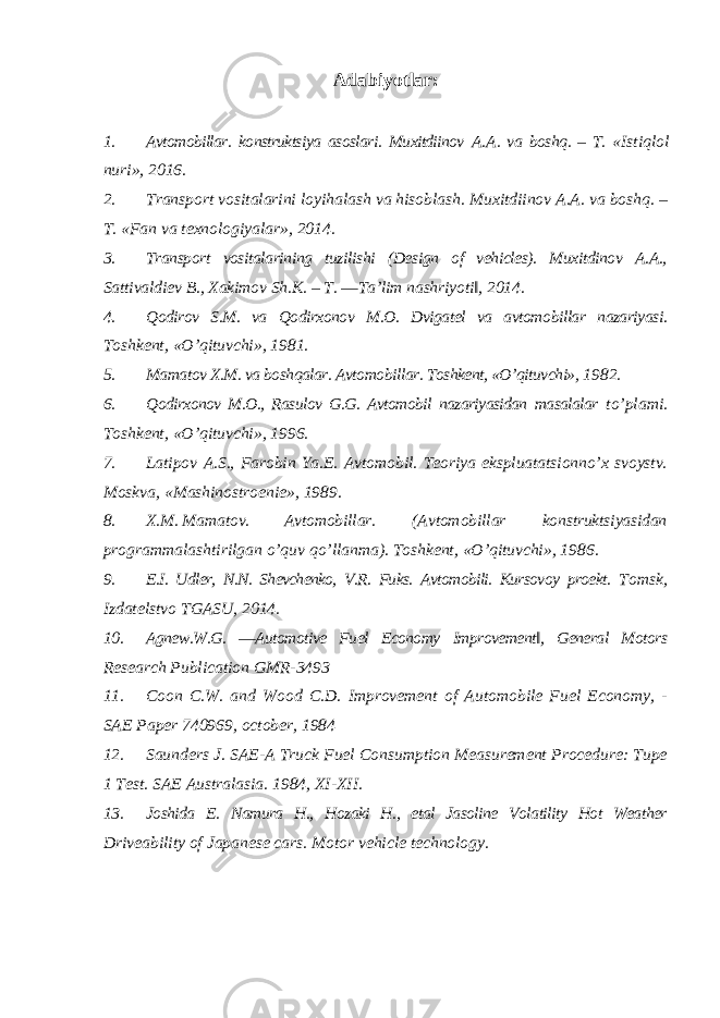 Adabiyotlar: 1. Avtomobillar . konstruktsiya asoslari . Muxitdiinov A . A . va boshq . – T . « Istiqlol nuri », 2016. 2. Transport vositalarini loyihalash va hisoblash. Muxitdiinov A.A. va boshq. – T. «Fan va texnologiyalar», 2014. 3. Transport vositalarining tuzilishi (Design of vehicles). Muxitdinov A.A., Sattivaldiev B., Xakimov Sh.K. – T. ―Ta’lim nashriyoti‖, 2014. 4. Qodirov S.M. va Qodirxonov M.O. Dvigatel va avtomobillar nazariyasi. Toshkent, «O’qituvchi», 1981. 5. Mamatov X.M. va boshqalar. Avtomobillar. Toshkent, «O’qituvchi», 1982. 6. Qodirxonov M.O., Rasulov G.G. Avtomobil nazariyasidan masalalar to’plami. Toshkent, «O’qituvchi», 1996. 7. Latipov A.S., Farobin Ya.E. Avtomobil. Teoriya ekspluatatsionno’x svoystv. Moskva, «Mashinostroenie», 1989. 8. X.M. Mamatov. Avtomobillar. (Avtomobillar konstruktsiyasidan programmalashtirilgan o’quv qo’llanma). Toshkent, «O’qituvchi», 1986. 9. E.I. Udler, N.N. Shevchenko, V.R. Fuks. Avtomobili. Kursovoy proekt. Tomsk, Izdatelstvo TGASU, 2014. 10. Agnew.W.G. ―Automotive Fuel Economy Improvement‖, General Motors Research Publication GMR-3493 11. Coon C.W. and Wood C.D. Improvement of Automobile Fuel Economy, - SAE Paper 740969, october, 1984 12. Saunders J. SAE-A Truck Fuel Consumption Measurement Procedure: Tupe 1 Test. SAE Australasia. 1984, XI-XII. 13. Joshida E. Namura H., Hozaki H., etal Jasoline Volatility Hot Weather Driveability of Japanese cars. Motor vehicle technology. 