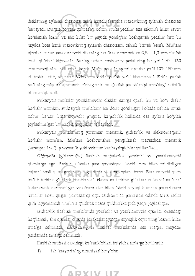 disklarning aylanish chastotasi oshib boradi, aksincha maxovikning aylanish chastotasi kamayadi. Dvigatel to’xtab qolmasligi uchun, mufta pedalini asta sekinlik bilan ravon bo’shatish lozim va shu bilan bir paytda yonilg’ini boshqarish pedalini ham bir zayilda bosa borib maxovikning aylanish chastotasini oshirib borish kerak. Muftani ajratish uchun yetaklanuvchi diskning har ikkala tomonidan 0,8… 1,0 mm tirqish hosil qilinishi kifoyadir. Buning uchun boshqaruv pedalining ish yo’li 70…130 mm masofani tashkil etishi kerak. Mufta pedalining to’la yurish yo’li 100. 180 mm ni tashkil etib, shundan 30.50 mm erkin yurish yo’li hisoblanadi. Erkin yurish yo’lining miqdori ajratuvchi richaglar bilan ajratish podshipnigi orasidagi kattalik bilan aniqlanadi. Friktsiyali muftalar yetaklanuvchi disklar soniga qarab bir va ko’p diskli bo’lishi mumkin. Friktsiyali muftalarni har doim qo’shilgan holatda ushlab turish uchun ba’zan bitta siquvchi prujina, ko’pchilik hollarda esa aylana bo’ylab joylashtirilgan bir nechta prujinalar ishlatiladi. Friktsiyali muftalarning yuritmasi mexanik, gidravlik va elektromagnitli bo’lishi mumkin. Muftani boshqarishni yengillatish maqsadida mexanik (servoprujinali), pnevmatik yoki vakuum kuchaytirgichlar qo’llaniladi. Gidravlik (gidromufta) ilashish muftalarida yetakchi va yetaklanuvchi qismlarga ega. Etakchi qismlar past qovushqoq ishchi moy bilan to’ldirilgan hajmni hosil qiladigan nasosli g’ildirak va qopqoqdan iborat. Etaklanuvchi qism bo’lib turbina g’ildirak hisoblanadi. Nasos va turbina g’ildiraklar tashqi va ichki torlar orasida o’rnatilgan va o’zaro ular bilan ishchi suyuqlik uchun parraklararo kanallar hosil qilgan parraklarga ega. Gidromufta parraklari odatda tekis radial qilib tayyorlanadi. Turbina g’ildirak nasos g’ildirakka juda yaqin joylashgan. Gidravlik ilashish muftalarida yetakchi va yetaklanuvchi qismlar orasidagi bog’lanish, shu qismlar orasida harakatlanayotgan suyuqlik oqimining bosimi bilan amalga oshiriladi, elektromagnit ilashish muftalarida esa magnit maydon yordamida amalga oshiriladi. Ilashish muftasi quyidagi ko’rsatkichlari bo’yicha turlarga bo’linadi: 1) ish jarayonining xususiyati bo’yicha: 